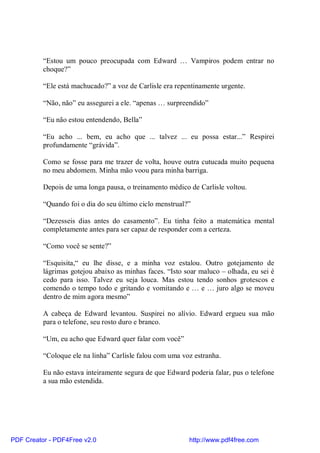 “Estou um pouco preocupada com Edward … Vampiros podem entrar no
          choque?”

          “Ele está machucado?” a voz de Carlisle era repentinamente urgente.

          “Não, não” eu assegurei a ele. “apenas … surpreendido”

          “Eu não estou entendendo, Bella”

          “Eu acho ... bem, eu acho que ... talvez ... eu possa estar...” Respirei
          profundamente “grávida”.

          Como se fosse para me trazer de volta, houve outra cutucada muito pequena
          no meu abdomem. Minha mão voou para minha barriga.

          Depois de uma longa pausa, o treinamento médico de Carlisle voltou.

          “Quando foi o dia do seu último ciclo menstrual?”

          “Dezesseis dias antes do casamento”. Eu tinha feito a matemática mental
          completamente antes para ser capaz de responder com a certeza.

          “Como você se sente?”

          “Esquisita,“ eu lhe disse, e a minha voz estalou. Outro gotejamento de
          lágrimas gotejou abaixo as minhas faces. “Isto soar maluco – olhada, eu sei é
          cedo para isso. Talvez eu seja louca. Mas estou tendo sonhos grotescos e
          comendo o tempo todo e gritando e vomitando e … e … juro algo se moveu
          dentro de mim agora mesmo”

          A cabeça de Edward levantou. Suspirei no alívio. Edward ergueu sua mão
          para o telefone, seu rosto duro e branco.

          “Um, eu acho que Edward quer falar com você”

          “Coloque ele na linha” Carlisle falou com uma voz estranha.

          Eu não estava inteiramente segura de que Edward poderia falar, pus o telefone
          a sua mão estendida.




PDF Creator - PDF4Free v2.0                               http://www.pdf4free.com
 