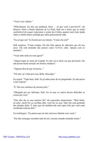 “Você é um vidente.”

          “Dificilmente. Eu não sou nenhuma Alice — só que você é previsível”, ele
          brincou. Entre o bando Quileute de La Push, Seth era o único que se sentia
          confortável de sequer mencionar o nome dos Cullen, quanto mais fazer piada
          sobre a minha futura cunhada que sabia praticamente tudo.

          “Eu sei que sou” Eu hesitei por um minuto. “Como ele está?”

          Seth suspirou. “Como sempre. Ele não fala, apesar de sabermos que ele nos
          ouve. Ele está tentando não pensar como humano, sabe. Apenas com os
          instintos”.

          “Você sabe onde ele está agora?”

          “Algum lugar ao norte do Canadá. Eu não sei te dizer em que província. Ele
          não presta muita atenção em limites estaduais.”

          “Alguma dica de que ele possa...”

          “Ele não vai voltar pra casa, Bella. Desculpa.”

          Eu engoli. “Tudo bem, Seth. Eu já sabia antes de ter perguntado. Eu não posso
          evitar esperar.”

          “É. Nós nos sentimos do mesmo jeito.”

          “Obrigada por me informar, Seth. Eu sei que os outros devem dificultar as
          coisas pra você.”

          “Eles não são os seus maiores fãs” ele concordou alegremente. “Meio bobo,
          eu acho. Jacob fez as escolhas dele, você fez as suas. Jake não está gostando
          das atitudes deles. É claro que ele também não está super feliz por você estar
          recebendo notícias dele.”

          Eu resfoleguei. “Eu pensei que ele não estivesse falando com vocês.”

          “Ele não consegue esconder tudo de nós, mesmo estando tentando muito.”




PDF Creator - PDF4Free v2.0                                 http://www.pdf4free.com
 