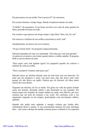 Ele pressionou em sua orelha “Isso é possível?” ele sussurrou.

          Ele escutou durante o tempo longo, fitando inexpressivamente em nada.

          “E Bella?” ele perguntou. O seu braço envolveu em volta de mim quando ele
          falou, puxando-me para seu lado.

          Ele escutou o que pareceu um longo tempo e logo falou “Sim, sim. Eu vou”

          Ele removeu o telefone da sua orelha e pressionou a tecla "end".

          Imediatamente, ele discou um novo número.

          “O que Carlisle falou” Eu perguntei impacientemente.

          Edward respondeu em uma voz inanimada. “Ele acha que você está grávida”
          As palavras enviaram a um tremor quente abaixo a minha espinha. O pequeno
          bebê se moveu dentro de mim.

          “Para quem você está ligando agora? Eu perguntei quando ele colocou o
          telefone de volta na orelha.

          “Para o aeroporto. Estamos indo para casa”.

          Edward esteve no telefone durante mais de uma hora sem um intervalo. Eu
          acho que ele arranjava o nosso vôo para casa, mas não posso estar certa
          porque ele não falava em inglês. Parecia que ele discutia, ele falou muito
          através dos seus dentes.

          Enquanto ele discutia, ele fez as malas. Ele girou em volta do quarto irritado
          como um furacão, deixando ordem e não destruição no seu caminho. Ele
          lançou jogou um conjunto de roupas minhas na cama, sem olhá-los, por isso,
          assumiu que era hora de começar a me vestir. Ele continuou com o seu
          argumento enquanto eu me troquei, gesticulando com movimentos súbitos,
          agitados.

          Quando não podia mais agüentar a energia violenta que irradia dele,
          calmamente deixei o quarto. A sua concentração maníaca fez meu estômago
          doer – não como a doença de manhã, somente pouco confortável. Eu esperaria




PDF Creator - PDF4Free v2.0                                http://www.pdf4free.com
 