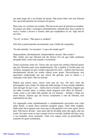 em outro lugar até o seu humor de passar. Não posso falar com este Edward
          frio, que honestamente me assustou um pouco.

          Mais uma vez, terminei na cozinha. Não havia um saco de pretzels no armário.
          Eu pequei um deles e mastigava distraidamente, olhando para fora a janela na
          areia e rochas e árvores e oceano, tudo que resplandece ao sol. Algo moveu
          em mim.

          “Eu sei” eu disse. “Não quero ir, também”

          Fitei fora a janela durante um momento, mas o bebê não respondeu.

          “Eu não entendo, “eu sussurrei. “o que está errado aqui?”

          Surpreendente, absolutamente. Surpreendente, mesmo. Mas errado ?
          Não .Então, por que Edward está tão furioso Foi ele que tinha realmente
          desejado tanto, como uma caçada, o casamento.

          Tentei raciocinar como ele. Talvez não era assim tão confuso Edward querer
          que nós fôssemos para casa imediatamente. Ele a pediria a Carlisle para me
          verificar, assegurar-se que a minha suposição foi certa – embora não houvesse
          absolutamente dúvida em minha cabeça neste ponto. Provavelmente eles
          quereriam compreender por que estava tão grávida, com os chutes e a
          cutucada e todo disto. Não era normal.

          Depois que pensei nisto, estava certa que era isso. Ele deve estar tão
          preocupados com o bebê. Eu ainda não tinha barriga. O meu cérebro trabalhou
          mais devagar do que o seu – ainda estava cravada a maravilhosa imagem que
          ele tinha evocado antes: a criança muito pequena com olhos de Edward –
          verde, como o seu tinha sido quando ele era humano – deitado e lindo nos
          meus braços. Esperei que ele tivesse exatamente o roto de Edward, sem
          interferência do meu.

          Foi engraçado como repentinamente e completamente necessária esta visão
          tinha ficado. A partir desse primeiro pequeno toque, Tudo tinha mudado.
          Onde antes havia apenas uma coisa que eu não poderia viver sem, agora, havia
          dois. Não houve divisão - meu amor não foi dividido entre eles agora, não era
          assim. Foi mais como se meu coração tivesse crescido, inchado até duas vezes
          o seu tamanho, nesse momento. Tudo esse espaço extra, já preenchido. O
          aumento foi quase estonteante .




PDF Creator - PDF4Free v2.0                                http://www.pdf4free.com
 