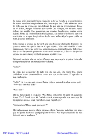 Eu nunca antes realmente tinha entendido a dor de Rosalie e o ressentimento.
          Eu nunca me tinha imaginado ser mãe, nunca quis isto. Tinha sido uma parte
          do bolo para de promessas para Edward de que não me preocupei em deixar
          de ter filhos, porque realmente não queria. As crianças, em resumo, nunca
          tinham me atraído. Eles pareceram ser criações barulhentas, muitas vezes,
          alguma forma de sentimentalidade exagerada. Eu nunca tive muito a ver com
          um irmão, eu sempre imaginei um irmão mais velho.Alguém para cuidar de
          mim, e não ao contrário.

          Esta criança, a criança de Edward, era uma história totalmente diferente. Eu
          queria-o como eu queria que o ar que respiro. Não uma escolha – uma
          necessidade. Talvez eu só tivesse uma imaginação realmente ruim. Talvez por
          isso eu era incapaz de pensar em estar casada até que eu já fosse – incapaz de
          ver que eu quereria um bebê até que cada um já tivesse.

          Coloquei a minha mão no meu estômago, que espera pela seguinte cutucada,
          as lágrimas rolaram em meu rosto novamente.

          “Bella?”

          Eu girei, por desconfiar do pelo tom da sua voz. Era muito frio, muito
          cuidadoso. A sua cara combinou com a sua voz, vazia e dura. E logo ele viu
          que eu chorava.

          “Bella!” ele cruzou a sala em um flash e colocar suas mãos sobre o meu rosto
          "Você está sentindo dor?"

          “Não, não–”

          Ele me puxou para o seu peito. “Não tema. Estaremos em casa em dezesseis
          horas. Você ficará bem. O Carlisle estará pronto quando nos tornamos lá.
          Cuidaremos disto, e você ficará bem, você ficará bem.”

          “Cuidar disto? O que você quer dizer?”

          Ele inclinou para longe e olhou mim nos olhos, “estamos indo tirar isso antes
          que ele possa machucar qualquer parte de você. Não fique assustada. Eu não
          deixarei isso te machucar ”




PDF Creator - PDF4Free v2.0                                http://www.pdf4free.com
 
