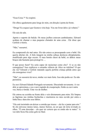 “Essa Coisa ?“ Eu respirei.

          Ele olhou agudamente para longe de mim, em direção à porta da frente.

          “Droga! Eu esqueci que Gustavo viria hoje. Vou me livrar dele e já voltarei.”

          Ele saiu da sala.

          Aperto o suporte do balcão. Os meus joelhos estavam cambaleantes. Edward
          acabara de chamar o meu pequeno chutador de uma coisa . Ele disse que
          Carlisle o tiraria.

          “Não,” sussurrei.

          Eu compreendi ele mal antes. Ele não estava se preocupando com o bebê. Ele
          queria abortar ele. A bela imagem na minha cabeça deslocou abruptamente,
          modificado para algo escuro. O meu bonito choro de bebê, os débeis meus
          braços não bastante para protegê-lo …

          O que posso fazer? Eu seria capaz de raciocinar como eles? E se eu não
          conseguisse? Isso explicava o estranho silêncio de Alice no telefone? O que
          ela viu? Edward e Carlisle matando aquela perfeita criança pálida antes que
          ela conseguisse viver?

          “Não”, eu sussurrei de novo, minha voz mais forte. Isso não podia ser. Eu não
          permitiria.

          Eu ouvi Edward falando Português novamente. Discutindo novamente. A voz
          dele se aproximou, e eu o ouvi rugindo de exasperação. Então eu ouvi outra
          voz, baixa e tímida. Uma voz de mulher.

          Ele entrou na cozinha na frente dela e veio diretamente para mim. Ele limpou
          as lágrimas nas minhas bochechas e murmurou no meu ouvido por entra a
          linha fina e dura dos seus lábios.

          “Ela está insistindo em deixar a comida que trouxe – ela fez o jantar para nós.”
          Se ele estivesse menos tenso, menos furioso, eu sei que ele teria revirado os
          olhos. “É uma desculpa – ela quer ter certeza que eu ainda não te matei.” A
          voz dele ficou fria como gelo no final.




PDF Creator - PDF4Free v2.0                                 http://www.pdf4free.com
 
