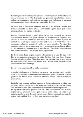 Kaure vagou nervosamente pelos cantos da cozinha com um prato coberto nas
          mãos. Eu queria saber falar Português, ou que meu Espanhol fosse menos
          rudimentar, para que eu pudesse tentar agradecer essa mulher que se arriscou a
          deixar um vampiro com raiva apenas para cuidar de mim.

          Os olhos dela se revezavam entre nós dois. Eu vi ela analisar a cor no meu
          rosto, a umidade nos meus olhos. Murmurando alguma coisa que eu não
          compreendi, ela pôs o prato no balcão.

          Edward disparou alguma resposta para ela; eu nunca o ouvi ser tão mal
          educado antes. Ela se virou pra ir embora, e o movimento da longa saia dela
          desviou o cheiro da comida no meu rosto. Era forte – cebola e peixe. Eu
          cambaleei e fui até a pia. Eu senti as mãos de Edward na minha testa e ouvi os
          murmúrios calmantes através do ruído nos meus ouvidos. As mãos dele
          desapareceram por um segundo, e eu ouvi a geladeira se fechar. Graças a Deus
          o cheiro desapareceu com o som, e as mãos de Edward estavam resfriando
          meu rosto novamente. Tudo acabou muito rapidamente.

          Eu lavei minha boca na pia enquanto ele acariciava o lado do meu rosto.
          Houve um pequeno movimento na minha barriga. Está tudo bem. Estamos
          bem, eu pensei com afeto. Edward me virou, me puxando para os seus braços.
          Eu descansei minha cabeça no ombro dele. Minhas mãos instintivamente
          cruzadas sobre meu estômago.

          Eu ouvi um pequeno resfôlego e olhei para cima.

          A mulher ainda estava lá, hesitante na porta e com as mãos meio erguidas
          como se ela estivesse procurando alguma forma de ajudar. Seus olhos estavam
          grudados em minhas mãos, saindo das órbitas de choque. A boca dela estava
          escancarada.

          Então Edward prendeu o fôlego também, e ele repentinamente se virou para
          encarar a mulher, me puxando um pouco para trás do corpo dele. Os braços
          dele ao redor do meu tórax, como se ele estivesse me segurando para trás.
          De repente Kaure estava gritando com ele – alto, furiosamente, suas palavras
          impossível de entender voando pela cozinha como facas. Ela ergueu seu
          pequeno punho no ar e deu dois passos para a frente, mostrando-os para ele.
          Apesar da ferocidade dela, era fácil ver o terror em seus olhos.




PDF Creator - PDF4Free v2.0                                 http://www.pdf4free.com
 
