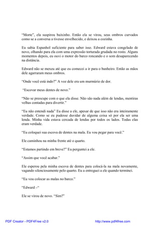 “Morte”, ela suspirou baixinho. Então ela se virou, seus ombros curvados
          como se a conversa a tivesse envelhecido, e deixou a cozinha.

          Eu sabia Espanhol suficiente para saber isso. Edward estava congelado de
          novo, olhando para ela com uma expressão torturada grudada no rosto. Alguns
          momentos depois, eu ouvi o motor do barco roncando e o som desaparecendo
          na distância.

          Edward não se mexeu até que eu comecei a ir para o banheiro. Então as mãos
          dele agarraram meus ombros.

          “Onde você está indo?” A voz dele era um murmúrio de dor.

          “Escovar meus dentes de novo.”

          “Não se preocupe com o que ela disse. Não são nada além de lendas, mentiras
          velhas contadas para divertir.”

          “Eu não entendi nada” Eu disse a ele, apesar de que isso não era inteiramente
          verdade. Como se eu pudesse duvidar de alguma coisa só por ela ser uma
          lenda. Minha vida estava cercada de lendas por todos os lados. Todas elas
          eram verdade.

          “Eu coloquei sua escova de dentes na mala. Eu vou pegar para você.”

          Ele caminhou na minha frente até o quarto.

          “Estamos partindo em breve?” Eu perguntei a ele.

          “Assim que você acabar.”

          Ele esperou pela minha escova de dentes para colocá-la na mala novamente,
          vagando silenciosamente pelo quarto. Eu a entreguei a ele quando terminei.

          “Eu vou colocar as malas no barco.”

          “Edward –“

          Ele se virou de novo. “Sim?”




PDF Creator - PDF4Free v2.0                               http://www.pdf4free.com
 