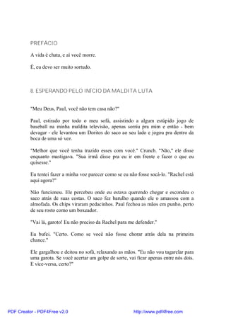 PREFÁCIO

          A vida é chata, e aí você morre.

          É, eu devo ser muito sortudo.



          8. ESPERANDO PELO INÍCIO DA MALDITA LUTA


          "Meu Deus, Paul, você não tem casa não?"

          Paul, estirado por todo o meu sofá, assistindo a algum estúpido jogo de
          baseball na minha maldita televisão, apenas sorriu pra mim e então - bem
          devagar - ele levantou um Doritos do saco ao seu lado e jogou pra dentro da
          boca de uma só vez.

          "Melhor que você tenha trazido esses com você." Crunch. "Não," ele disse
          enquanto mastigava. "Sua irmã disse pra eu ir em frente e fazer o que eu
          quisesse."

          Eu tentei fazer a minha voz parecer como se eu não fosse socá-lo. "Rachel está
          aqui agora?"

          Não funcionou. Ele percebeu onde eu estava querendo chegar e escondeu o
          saco atrás de suas costas. O saco fez barulho quando ele o amassou com a
          almofada. Os chips viraram pedacinhos. Paul fechou as mãos em punho, perto
          de seu rosto como um boxeador.

          "Vai lá, garoto! Eu não preciso da Rachel para me defender."

          Eu bufei. "Certo. Como se você não fosse chorar atrás dela na primeira
          chance."

          Ele gargalhou e deitou no sofá, relaxando as mãos. "Eu não vou tagarelar para
          uma garota. Se você acertar um golpe de sorte, vai ficar apenas entre nós dois.
          E vice-versa, certo?"




PDF Creator - PDF4Free v2.0                                http://www.pdf4free.com
 