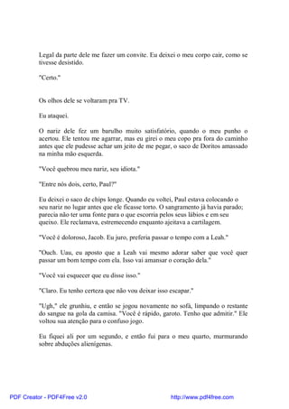 Legal da parte dele me fazer um convite. Eu deixei o meu corpo cair, como se
          tivesse desistido.

          "Certo."


          Os olhos dele se voltaram pra TV.

          Eu ataquei.

          O nariz dele fez um barulho muito satisfatório, quando o meu punho o
          acertou. Ele tentou me agarrar, mas eu girei o meu copo pra fora do caminho
          antes que ele pudesse achar um jeito de me pegar, o saco de Doritos amassado
          na minha mão esquerda.

          "Você quebrou meu nariz, seu idiota."

          "Entre nós dois, certo, Paul?"

          Eu deixei o saco de chips longe. Quando eu voltei, Paul estava colocando o
          seu nariz no lugar antes que ele ficasse torto. O sangramento já havia parado;
          parecia não ter uma fonte para o que escorria pelos seus lábios e em seu
          queixo. Ele reclamava, estremecendo enquanto ajeitava a cartilagem.

          "Você é doloroso, Jacob. Eu juro, preferia passar o tempo com a Leah."

          "Ouch. Uau, eu aposto que a Leah vai mesmo adorar saber que você quer
          passar um bom tempo com ela. Isso vai amansar o coração dela."

          "Você vai esquecer que eu disse isso."

          "Claro. Eu tenho certeza que não vou deixar isso escapar."

          "Ugh," ele grunhiu, e então se jogou novamente no sofá, limpando o restante
          do sangue na gola da camisa. "Você é rápido, garoto. Tenho que admitir." Ele
          voltou sua atenção para o confuso jogo.

          Eu fiquei ali por um segundo, e então fui para o meu quarto, murmurando
          sobre abduções alienígenas.




PDF Creator - PDF4Free v2.0                                 http://www.pdf4free.com
 
