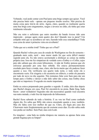 Voltando, você pode contar com Paul para uma briga sempre que quiser. Você
          não precisa bater nele - apenas um pequeno insulto resolve. Não precisa de
          muita coisa para tirá-lo do sério. Agora, claro, quando eu realmente queria
          uma boa briga com xingamentos, rasgos e árvores no chão, ele tinha que estar
          totalmente relaxado.

          Não era ruim o suficiente que outro membro do bando tivesse tido uma
          impressão - porque agora eram quatro dos dez! Quando isso ia parar? Um
          estúpido mito que se acreditava ser raro, fazendo todo esse estardalhaço! Toda
          essa coisa de amor à primeira vista era revoltante!

          Tinha que ser a minha irmã? Tinha que ser o Paul?

          Quando Rachel voltou pra casa do estado de Washignton no fim do semestre -
          graduada mais cedo, nerd - meu maior medo foi que seria difícil manter
          segredo para ela. Eu não estava acostumado a disfarçar as coisas na minha
          própria casa. Isso me fez simpatizar de verdade com o Embry e o Collin, cujos
          pais não sabiam que eles eram lobisomens. A mãe de Embry pensou que ele
          estivesse passando por uma fase rebelde. Ele estava permanentemente
          escalado para fazer a ronda, mas, claro, não havia muito que ele pudesse fazer
          quanto a isso. Ela verificaria seu quarto toda noite, e toda noite ela o
          encontraria vazio. Ela xingaria e ele escutaria em silêncio, e então ele passaria
          por tudo de novo no dia seguinte. Nós tentamos falar com Sam para dar um
          tempo para o Embry e deixar a mãe dele saber das coisas, mas Embry disse
          que não se importava. O segredo era muito importante.

          Então eu estava preparando para guardar o segredo. E então, dois dias depois
          que Rachel chegou em casa, Paul foi encontrá-la na praia, Bada bing, bada
          boom - amor verdadeiro! Segredos não são necessários quando você encontra
          sua outra metade, e todo lixo da impressão do lobisomem.

          Rachel ficou sabendo de toda a história. E eu vou ter Paul como cunhado
          algum dia. Eu sabia que Billy não estava encantado quanto a isso, também.
          Mas ele lidou com isso melhor do que eu. Claro, ele fugiu pra casa dos
          Clearwater mais freqüentemente que de costume esses dias. Eu não sabia onde
          isso podia ser melhor. Sem Paul, mas com Leah.

          Eu imaginei - uma bala na minha têmpora me mataria ou apenas faria uma
          grande bagunça pra eu limpar?




PDF Creator - PDF4Free v2.0                                  http://www.pdf4free.com
 