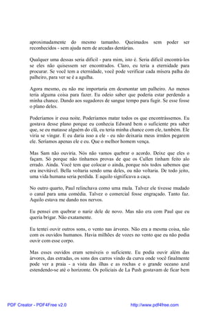 aproximadamente do mesmo tamanho. Queimados                  sem    poder    ser
          reconhecidos - sem ajuda nem de arcadas dentárias.

          Qualquer uma dessas seria difícil - para mim, isto é. Seria difícil encontrá-los
          se eles não quisessem ser encontrados. Claro, eu teria a eternidade para
          procurar. Se você tem a eternidade, você pode verificar cada mísera palha do
          palheiro, para ver se é a agulha.

          Agora mesmo, eu não me importaria em desmontar um palheiro. Ao menos
          teria alguma coisa para fazer. Eu odeio saber que poderia estar perdendo a
          minha chance. Dando aos sugadores de sangue tempo para fugir. Se esse fosse
          o plano deles.

          Poderíamos ir essa noite. Poderíamos matar todos os que encontrássemos. Eu
          gostava desse plano porque eu conhecia Edward bem o suficiente pra saber
          que, se eu matasse alguém do clã, eu teria minha chance com ele, também. Ele
          viria se vingar. E eu daria isso a ele - eu não deixaria meus irmãos pegarem
          ele. Seríamos apenas ele e eu. Que o melhor homem vença.

          Mas Sam não ouviria. Nós não vamos quebrar o acordo. Deixe que eles o
          façam. Só porque não tínhamos provas de que os Cullen tinham feito alo
          errado. Ainda. Você tem que colocar o ainda, porque nós todos sabemos que
          era inevitável. Bella voltaria sendo uma deles, ou não voltaria. De todo jeito,
          uma vida humana seria perdida. E aquilo significava a caça.

          No outro quarto, Paul relinchava como uma mula. Talvez ele tivesse mudado
          o canal para uma comédia. Talvez o comercial fosse engraçado. Tanto faz.
          Aquilo estava me dando nos nervos.

          Eu pensei em quebrar o nariz dele de novo. Mas não era com Paul que eu
          queria brigar. Não exatamente.

          Eu tentei ouvir outros sons, o vento nas árvores. Não era a mesma coisa, não
          com os ouvidos humanos. Havia milhões de vozes no vento que eu não podia
          ouvir com esse corpo.

          Mas esses ouvidos eram sensíveis o suficiente. Eu podia ouvir além das
          árvores, das estradas, os sons dos carros vindo da curva onde você finalmente
          pode ver a praia - a vista das ilhas e as rochas e o grande oceano azul
          estendendo-se até o horizonte. Os policiais de La Push gostavam de ficar bem




PDF Creator - PDF4Free v2.0                                 http://www.pdf4free.com
 