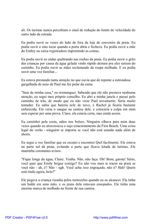 ali. Os turistas nunca percebiam o sinal de redução do limite de velocidade do
          outro lado da estrada.

          Eu podia ouvir as vozes do lado de fora da loja de souvenirs da praia. Eu
          podia ouvir o sino tocar quando a porta abria e fechava. Eu podia ouvir a mãe
          do Embry na caixa registradora imprimindo as contas.

          Eu podia ouvir as ondas quebrando nas rochas da praia. Eu podia ouvir o grito
          das crianças por causa da água gelada vindo rápido demais pra eles saírem do
          caminho. Eu podia ouvir as mães reclamando da roupa molhada. E eu podia
          ouvir uma voz familiar...

          Eu estava prestando tanta atenção no que ouvia que de repente a estrondosa
          gargalhada de asno de Paul me fez pular da cama.

          "Saia da minha casa," eu resmunguei. Sabendo que ele não prestava nenhuma
          atenção, eu segui meu próprio conselho. Eu abri a minha janela e passei pelo
          caminho de trás, de modo que eu não visse Paul novamente. Seria muito
          tentador. Eu sabia que bateria nele de novo, e Rachel já ficaria bastante
          enfurecida. Ela veria o sangue na camisa dele, e colocaria a culpa em mim
          sem esperar por uma prova. Claro, ela estaria certa, mas ainda assim.

          Eu caminhei pela costa, mãos nos bolsos. Ninguém olhava para mim duas
          vezes quando eu atravessava o sujo estacionamento da First Beach. Uma coisa
          legal do verão - ninguém se importa se você não está usando nada além de
          shorts.

          Eu segui a voz familiar que eu escutei e encontrei Quil facilmente. Ele estava
          na parte sul da praia, evitando a parte que ficava lotada de turistas. Ele
          mantinha constantes avisos.

          "Fique longe da água, Claire. Venha. Não, não faça. Oh! Bom, garota! Sério,
          você quer que Emily brigue comigo? Eu não vou mais te trazer na praia se
          você não - ah, é? Não - ugh. Você acha isso engraçado, não é? Hah! Quem
          está rindo agora, hein?"

          Ele pegava a criança risonha pelos tornozelos quando eu os alcancei. Ela tinha
          um balde em uma mão, e os jeans dela estavam ensopados. Ele tinha uma
          enorme marca de molhado na frente de sua camisa.




PDF Creator - PDF4Free v2.0                                http://www.pdf4free.com
 