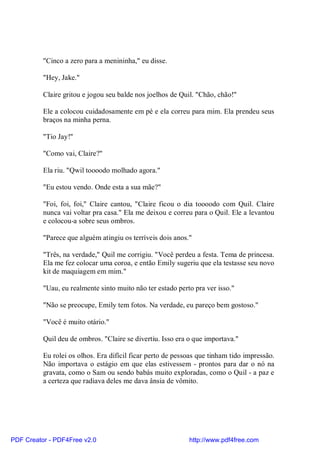 "Cinco a zero para a menininha," eu disse.

          "Hey, Jake."

          Claire gritou e jogou seu balde nos joelhos de Quil. "Chão, chão!"

          Ele a colocou cuidadosamente em pé e ela correu para mim. Ela prendeu seus
          braços na minha perna.

          "Tio Jay!"

          "Como vai, Claire?"

          Ela riu. "Qwil toooodo molhado agora."

          "Eu estou vendo. Onde esta a sua mãe?"

          "Foi, foi, foi," Claire cantou, "Claire ficou o dia toooodo com Quil. Claire
          nunca vai voltar pra casa." Ela me deixou e correu para o Quil. Ele a levantou
          e colocou-a sobre seus ombros.

          "Parece que alguém atingiu os terríveis dois anos."

          "Três, na verdade," Quil me corrigiu. "Você perdeu a festa. Tema de princesa.
          Ela me fez colocar uma coroa, e então Emily sugeriu que ela testasse seu novo
          kit de maquiagem em mim."

          "Uau, eu realmente sinto muito não ter estado perto pra ver isso."

          "Não se preocupe, Emily tem fotos. Na verdade, eu pareço bem gostoso."

          "Você é muito otário."

          Quil deu de ombros. "Claire se divertiu. Isso era o que importava."

          Eu rolei os olhos. Era difícil ficar perto de pessoas que tinham tido impressão.
          Não importava o estágio em que elas estivessem - prontos para dar o nó na
          gravata, como o Sam ou sendo babás muito exploradas, como o Quil - a paz e
          a certeza que radiava deles me dava ânsia de vômito.




PDF Creator - PDF4Free v2.0                                 http://www.pdf4free.com
 