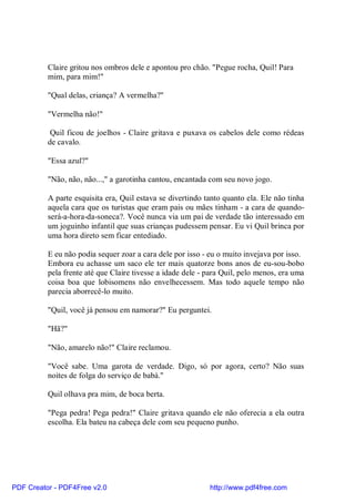 Claire gritou nos ombros dele e apontou pro chão. "Pegue rocha, Quil! Para
          mim, para mim!"

          "Qual delas, criança? A vermelha?"

          "Vermelha não!"

           Quil ficou de joelhos - Claire gritava e puxava os cabelos dele como rédeas
          de cavalo.

          "Essa azul?"

          "Não, não, não...," a garotinha cantou, encantada com seu novo jogo.

          A parte esquisita era, Quil estava se divertindo tanto quanto ela. Ele não tinha
          aquela cara que os turistas que eram pais ou mães tinham - a cara de quando-
          será-a-hora-da-soneca?. Você nunca via um pai de verdade tão interessado em
          um joguinho infantil que suas crianças pudessem pensar. Eu vi Quil brinca por
          uma hora direto sem ficar entediado.

          E eu não podia sequer zoar a cara dele por isso - eu o muito invejava por isso.
          Embora eu achasse um saco ele ter mais quatorze bons anos de eu-sou-bobo
          pela frente até que Claire tivesse a idade dele - para Quil, pelo menos, era uma
          coisa boa que lobisomens não envelhecessem. Mas todo aquele tempo não
          parecia aborrecê-lo muito.

          "Quil, você já pensou em namorar?" Eu perguntei.

          "Hã?"

          "Não, amarelo não!" Claire reclamou.

          "Você sabe. Uma garota de verdade. Digo, só por agora, certo? Não suas
          noites de folga do serviço de babá."

          Quil olhava pra mim, de boca berta.

          "Pega pedra! Pega pedra!" Claire gritava quando ele não oferecia a ela outra
          escolha. Ela bateu na cabeça dele com seu pequeno punho.




PDF Creator - PDF4Free v2.0                                 http://www.pdf4free.com
 