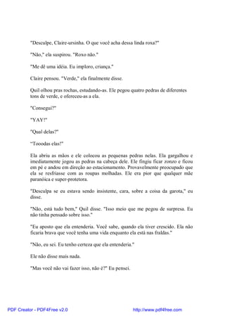 "Desculpe, Claire-ursinha. O que você acha dessa linda roxa?"

          "Não," ela suspirou. "Roxo não."

          "Me dê uma idéia. Eu imploro, criança."

          Claire pensou. "Verde," ela finalmente disse.

          Quil olhou pras rochas, estudando-as. Ele pegou quatro pedras de diferentes
          tons de verde, e ofereceu-as a ela.

          "Consegui?"

          "YAY!"

          "Qual delas?"

          “Tooodas elas!"

          Ela abriu as mãos e ele colocou as pequenas pedras nelas. Ela gargalhou e
          imediatamente jogou as pedras na cabeça dele. Ele fingiu ficar zonzo e ficou
          em pé e andou em direção ao estacionamento. Provavelmente preocupado que
          ela se resfriasse com as roupas molhadas. Ele era pior que qualquer mãe
          paranóica e super-protetora.

          "Desculpa se eu estava sendo insistente, cara, sobre a coisa da garota," eu
          disse.

          "Não, está tudo bem," Quil disse. "Isso meio que me pegou de surpresa. Eu
          não tinha pensado sobre isso."

          "Eu aposto que ela entenderia. Você sabe, quando ela tiver crescido. Ela não
          ficaria brava que você tenha uma vida enquanto ela está nas fraldas."

          "Não, eu sei. Eu tenho certeza que ela entenderia."

          Ele não disse mais nada.

          "Mas você não vai fazer isso, não é?" Eu pensei.




PDF Creator - PDF4Free v2.0                                  http://www.pdf4free.com
 