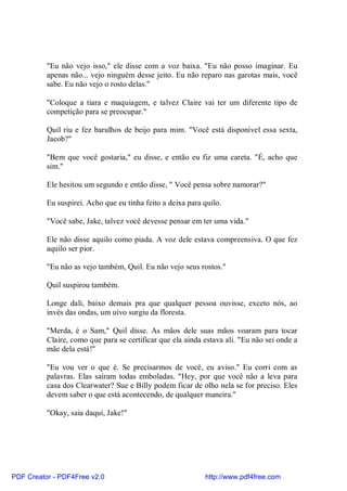 "Eu não vejo isso," ele disse com a voz baixa. "Eu não posso imaginar. Eu
          apenas não... vejo ninguém desse jeito. Eu não reparo nas garotas mais, você
          sabe. Eu não vejo o rosto delas."

          "Coloque a tiara e maquiagem, e talvez Claire vai ter um diferente tipo de
          competição para se preocupar."

          Quil riu e fez barulhos de beijo para mim. "Você está disponível essa sexta,
          Jacob?"

          "Bem que você gostaria," eu disse, e então eu fiz uma careta. "É, acho que
          sim."

          Ele hesitou um segundo e então disse, " Você pensa sobre namorar?"

          Eu suspirei. Acho que eu tinha feito a deixa para quilo.

          "Você sabe, Jake, talvez você devesse pensar em ter uma vida."

          Ele não disse aquilo como piada. A voz dele estava compreensiva. O que fez
          aquilo ser pior.

          "Eu não as vejo também, Quil. Eu não vejo seus rostos."

          Quil suspirou também.

          Longe dali, baixo demais pra que qualquer pessoa ouvisse, exceto nós, ao
          invés das ondas, um uivo surgiu da floresta.

          "Merda, é o Sam," Quil disse. As mãos dele suas mãos voaram para tocar
          Claire, como que para se certificar que ela ainda estava ali. "Eu não sei onde a
          mãe dela está!"

          "Eu vou ver o que é. Se precisarmos de você, eu aviso." Eu corri com as
          palavras. Elas saíram todas emboladas. "Hey, por que você não a leva para
          casa dos Clearwater? Sue e Billy podem ficar de olho nela se for preciso. Eles
          devem saber o que está acontecendo, de qualquer maneira."

          "Okay, saia daqui, Jake!"




PDF Creator - PDF4Free v2.0                                 http://www.pdf4free.com
 