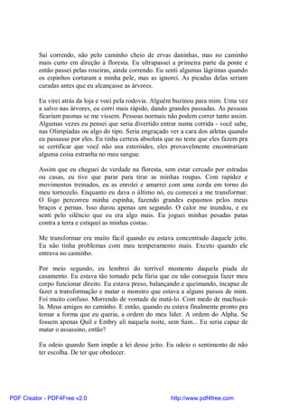Saí correndo, não pelo caminho cheio de ervas daninhas, mas no caminho
          mais curto em direção à floresta. Eu ultrapassei a primeira parte da ponte e
          então passei pelas roseiras, ainda correndo. Eu senti algumas lágrimas quando
          os espinhos cortaram a minha pele, mas as ignorei. As picadas delas seriam
          curadas antes que eu alcançasse as árvores.

          Eu virei atrás da loja e voei pela rodovia. Alguém buzinou para mim. Uma vez
          a salvo nas árvores, eu corri mais rápido, dando grandes passadas. As pessoas
          ficariam pasmas se me vissem. Pessoas normais não podem correr tanto assim.
          Algumas vezes eu pensei que seria divertido entrar numa corrida - você sabe,
          nas Olimpíadas ou algo do tipo. Seria engraçado ver a cara dos atletas quando
          eu passasse por eles. Eu tinha certeza absoluta que no teste que eles fazem pra
          se certificar que você não usa esteróides, eles provavelmente encontrariam
          alguma coisa estranha no meu sangue.

          Assim que eu cheguei de verdade na floresta, sem estar cercado por estradas
          ou casas, eu tive que parar para tirar as minhas roupas. Com rapidez e
          movimentos treinados, eu as enrolei e amarrei com uma corda em torno do
          meu tornozelo. Enquanto eu dava o último nó, eu comecei a me transformar.
          O fogo percorreu minha espinha, fazendo grandes espasmos pelos meus
          braços e pernas. Isso durou apenas um segundo. O calor me inundou, e eu
          senti pelo silêncio que eu era algo mais. Eu joguei minhas pesadas patas
          contra a terra e estiquei as minhas costas.

          Me transformar era muito fácil quando eu estava concentrado daquele jeito.
          Eu não tinha problemas com meu temperamento mais. Exceto quando ele
          entrava no caminho.

          Por meio segundo, eu lembrei do terrível momento daquela piada de
          casamento. Eu estava tão tomado pela fúria que eu não conseguia fazer meu
          corpo funcionar direito. Eu estava preso, balançando e queimando, incapaz de
          fazer a transformação e matar o monstro que estava a alguns passos de mim.
          Foi muito confuso. Morrendo de vontade de matá-lo. Com medo de machucá-
          la. Meus amigos no caminho. E então, quando eu estava finalmente pronto pra
          tomar a forma que eu queria, a ordem do meu líder. A ordem do Alpha. Se
          fossem apenas Quil e Embry ali naquela noite, sem Sam... Eu seria capaz de
          matar o assassino, então?

          Eu odeio quando Sam impõe a lei desse jeito. Eu odeio o sentimento de não
          ter escolha. De ter que obedecer.




PDF Creator - PDF4Free v2.0                                http://www.pdf4free.com
 