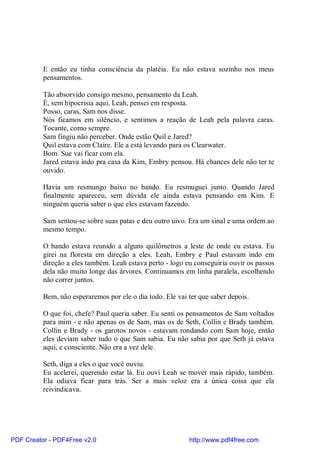E então eu tinha consciência da platéia. Eu não estava sozinho nos meus
          pensamentos.

          Tão absorvido consigo mesmo, pensamento da Leah.
          É, sem hipocrisia aqui, Leah, pensei em resposta.
          Posso, caras, Sam nos disse.
          Nós ficamos em silêncio, e sentimos a reação de Leah pela palavra caras.
          Tocante, como sempre.
          Sam fingiu não perceber. Onde estão Quil e Jared?
          Quil estava com Claire. Ele a está levando para os Clearwater.
          Bom. Sue vai ficar com ela.
          Jared estava indo pra casa da Kim, Embry pensou. Há chances dele não ter te
          ouvido.

          Havia um resmungo baixo no bando. Eu resmuguei junto. Quando Jared
          finalmente apareceu, sem dúvida ele ainda estava pensando em Kim. E
          ninguém queria saber o que eles estavam fazendo.

          Sam sentou-se sobre suas patas e deu outro uivo. Era um sinal e uma ordem ao
          mesmo tempo.

          O bando estava reunido a alguns quilômetros a leste de onde eu estava. Eu
          girei na floresta em direção a eles. Leah, Embry e Paul estavam indo em
          direção a eles também. Leah estava perto - logo eu conseguiria ouvir os passos
          dela não muito longe das árvores. Continuamos em linha paralela, escolhendo
          não correr juntos.

          Bem, não esperaremos por ele o dia todo. Ele vai ter que saber depois.

          O que foi, chefe? Paul queria saber. Eu senti os pensamentos de Sam voltados
          para mim - e não apenas os de Sam, mas os de Seth, Collin e Brady também.
          Collin e Brady - os garotos novos - estavam rondando com Sam hoje, então
          eles deviam saber tudo o que Sam sabia. Eu não sabia por que Seth já estava
          aqui, e consciente. Não era a vez dele.

          Seth, diga a eles o que você ouviu.
          Eu acelerei, querendo estar lá. Eu ouvi Leah se mover mais rápido, também.
          Ela odiava ficar para trás. Ser a mais veloz era a única coisa que ela
          reivindicava.




PDF Creator - PDF4Free v2.0                                http://www.pdf4free.com
 