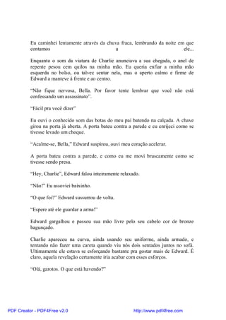 Eu caminhei lentamente através da chuva fraca, lembrando da noite em que
          contamos                              a                             ele...

          Enquanto o som da viatura de Charlie anunciava a sua chegada, o anel de
          repente pesou cem quilos na minha mão. Eu queria enfiar a minha mão
          esquerda no bolso, ou talvez sentar nela, mas o aperto calmo e firme de
          Edward a manteve á frente e ao centro.

          “Não fique nervosa, Bella. Por favor tente lembrar que você não está
          confessando um assassinato”.

          “Fácil pra você dizer”

          Eu ouvi o conhecido som das botas do meu pai batendo na calçada. A chave
          girou na porta já aberta. A porta bateu contra a parede e eu enrijeci como se
          tivesse levado um choque.

          “Acalme-se, Bella,” Edward suspirou, ouvi meu coração acelerar.

          A porta bateu contra a parede, e como eu me movi bruscamente como se
          tivesse sendo presa.

          “Hey, Charlie”, Edward falou inteiramente relaxado.

          “Não!” Eu assoviei baixinho.

          “O que foi?” Edward sussurrou de volta.

          “Espere até ele guardar a arma!”

          Edward gargalhou e passou sua mão livre pelo seu cabelo cor de bronze
          bagunçado.

          Charlie apareceu na curva, ainda usando seu uniforme, ainda armado, e
          tentando não fazer uma careta quando viu nós dois sentados juntos no sofá.
          Ultimamente ele estava se esforçando bastante pra gostar mais de Edward. É
          claro, aquela revelação certamente iria acabar com esses esforços.

          “Olá, garotos. O que está havendo?”




PDF Creator - PDF4Free v2.0                               http://www.pdf4free.com
 