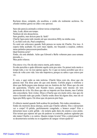 Reclame disso, estúpido, ela assobiou, e então ela realmente acelerou. Eu
          afundei minhas garras no chão e me apressei.

          Sam não parecia animado a tolerar nossa competição.
          Jake, Leah, dêem um tempo.
          Nenhum de nós desacelerou.
          Sam grunhiu, mas deixou para lá. Seth?
          Charlie ligou para todo mundo até que encontrou Billy na minha casa.
          É, eu falei com ele, Paul completou.
          Eu senti um solavanco quando Seth pensou no nome de Charlie. Era isso. A
          espera tinha acabado. Eu corri mais rápido, me forçando a respirar, embora
          meus pulmões parecessem paralisados.
          Qual história seria?
          Então, ele está abalado. Acho que Edward e Bella voltaram para casa semana
          passada, e...
          Meu peito relaxou.

          Ela estava viva. Ou ela não estava morta, pelo menos.
          Eu não percebia o quão diferente aquilo seria pra mim. Eu pensei nela morta o
          tempo todo, e eu via isso apenas agora. Eu vi que eu nunca acreditei que ele a
          traria de volta com vida. Isso não importava, porque eu sabia o que estava por
          vir.

          É, cara, e aqui estão as más notícias. Charile falou com ela, disse que ela
          parecia mal. Ela disse para ele que está doente. Carlisle pegou o telefone e
          disse que Bella pegou uma doença rara na América do Sul. Disse que ela está
          de quarentena. Charlie está ficando louco, porque nem mesmo ele tem
          permissão de vê-la. Ele disse que não se importa em ficar doente, mas Carlisle
          não concordaria. Sem visitas. Disse a Charlie que era muito sério, mas que ele
          estava fazendo tudo que podia. Charlie soube disso há alguns dias, mas ele só
          ligou pra Billy agora. Ele disse que ela parecia pior hoje.

          O silêncio mental quando Seth acabou foi profundo. Nós todos entendemos.
          Então ela morreria dessa doença, assim que Charlie saberia. Eles o deixariam
          ver o corpo? O pálido, perfeitamente congelado, e branco corpo? Eles o
          deixariam tocar a pele gélida - ele notaria quão dura ela estaria a esse ponto.
          Eles teriam que esperar até que ela pudesse se controlar, pudesse agüentar pra
          não matar Charlie e os outros. Quanto tempo levaria? Eles a enterrariam? Ela
          se desenterraria sozinha ou os sugadores de sangue viriam ajudá-la?




PDF Creator - PDF4Free v2.0                                http://www.pdf4free.com
 