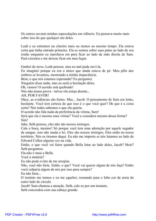 Os outros ouviam minhas especulações em silêncio. Eu pensava muito mais
          sobre isso do que qualquer um deles.

          Leah e eu entramos na clareira mais ou menos ao mesmo tempo. Ela estava
          certa que tinha entrado primeiro. Ela se sentou sobre suas patas ao lado de seu
          irmão enquanto eu marchava em para ficar ao lado da mão direita de Sam.
          Paul circulou e me deixou ficar em meu lugar.

          Ganhei de novo, Leah pensou, mas eu mal pude ouví-la.
          Eu imaginei porque eu era o único que ainda estava de pé. Meu pêlo dos
          ombros se levantou, mostrando a minha impaciência.
          Bem, o que nós estamos esperando? Eu perguntei.
          Ninguém disse nada, mas eu senti a hesitação deles.
          Oh, vamos! O acordo está quebrado!
          Nós não temos prova - talvez ela esteja doente...
          AH, POR FAVOR!
          Okey, as evidências são fortes. Mas... Jacob. O pensamento de Sam era lento,
          hesitante. Você tem certeza de que isso é o que você quer? De que é a coisa
          certa? Nós todos sabemos o que ela queria.
          O acordo não fala nada da preferência da vítima, Sam!
          Será que ela é mesmo uma vítima? Você a considera mesmo dessa forma?
          Sim!
          Jake, Seth pensou, eles não são nossos inimigos.
          Cala a boca, menino! Só porque você tem uma adoração por aquele sugador
          de sangue, isso não muda a lei. Eles são nossos inimigos. Eles estão no nosso
          território. Nós os tiramos daqui. Eu não me importo se nós lutamos ao lado de
          Edward Cullen alguma vez na vida.
          Então, o que você vai fazer quando Bella lutar ao lado deles, Jacob? Hein?
          Seth perguntou.
          Ela não é mais a Bella.
          Você a mataria?
          Eu não pude evitar de me arrepiar.
          Não, você não faria. Então, o que? Você vai querer algum de nós faça? Então
          você culparia algum de nós por isso para sempre?
          Eu não faria...
          O instinto me tomou e eu me agachei, rosnando para o lobo cor de areia do
          outro lado do círculo.
          Jacob! Sam chamou a atenção. Seth, cale-se por um instante.
          Seth concordou com sua cabeça grande.




PDF Creator - PDF4Free v2.0                                http://www.pdf4free.com
 