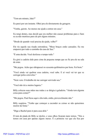 "Tem um minuto, Jake?"

          Eu parei por um instante. Olhei pra ele diretamente da garagem.

          "Venha, garoto. Ao menos me ajude a entrar em casa."

          Eu rangi dentes, mas decidi que era melhor não causar problemas para o Sam
          se eu não mentisse para ele por alguns minutos.

          "Desde de quando você precisa de ajuda, velho?"

          Ele riu aquela sua risada estrondosa. "Meus braços estão cansados. Eu me
          empurrei por todo o caminho da casa de Sue."

          "É uma decida. Você deslizou o tempo todo."

          Eu girei a cadeira dele para cima da pequena rampa que eu fiz pra ele na sala
          de estar.

          "Me pegou. Acho que ultrapassei os sessenta quilômetros por hora. Foi bom."

          "Você ainda vai quebrar essa cadeira, você sabe. E aí você vai ter que se
          carregar pelos cotovelos."

          "Nem vem. O trabalho de me carregar será todo seu."

          "Você não irá a muitos lugares."

          Billy colocou suas mãos nas rodas e se dirigiu à geladeira. "Ainda tem alguma
          coisa para comer?"

          "Me pegou. Paul ficou aqui o dia todo, então, provavelmente não."

          Billy suspirou. "Tenho que começar a esconder as coisas se não quisermos
          morrer de fome."

          "Diga a Rachel para ir para casa dele."

          O tom de piada do Billy se desfez, e seus olhos ficaram mais ternos. "Nós a
          temos em casa por apenas alguns meses. É a primeira vez que ela fica por




PDF Creator - PDF4Free v2.0                                 http://www.pdf4free.com
 