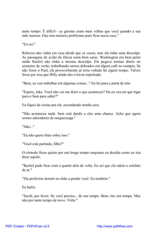 tanto tempo. É difícil - as garotas eram mais velhas que você quando a sua
          mãe morreu. Elas tem maiores problemas para ficar nessa casa."

          "Eu sei."

          Rebecca não vinha em casa desde que se casou, mas ela tinha uma desculpa.
          As passagens de avião do Havaí eram bem caras. Washington era bem perto
          então Rachel não tinha a mesma desculpa. Ela pegava turmas direto no
          semestre de verão, trabalhando turnos dobrados em algum café no campus. Se
          não fosse o Paul, ela provavelmente já teria voltado há algum tempo. Talvez
          fosse por isso que Billy ainda não o havia expulsado.

          "Bem, eu vou trabalhar em algumas coisas..." Eu fui para a porta de trás.

          "Espere, Jake. Você não vai me dizer o que aconteceu? Ou eu vou ter que ligar
          para o Sam para saber?"

          Eu fiquei de costas pra ele, escondendo minha cara.

          "Não aconteceu nada. Sam está dando a eles uma chance. Acho que agora
          somos adoradores de sanguessuga."

          "Jake..."

          "Eu não quero falar sobre isso."

          "Você está partindo, filho?"

          O cômodo ficou quieto por um longo tempo enquanto eu decidia como eu iria
          dizer aquilo.

          "Rachel pode ficar com o quarto dela de volta. Eu sei que ela odeia o colchão
          de ar."

          "Ela preferiria dormir no chão a perder você. Eu também."

          Eu bufei.

          "Jacob, por favor. Se você precisa... de um tempo. Bem, tire um tempo. Mas
          não por tanto tempo de novo. Volte."




PDF Creator - PDF4Free v2.0                                 http://www.pdf4free.com
 