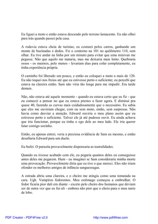 Eu liguei a moto e então estava descendo pelo terreno lamacento. Eu não olhei
          para trás quando passei pela casa.

          A rodovia estava cheia de turistas; eu costurei pelos carros, ganhando um
          monte de buzinadas e dedos. Fiz o contorno na 101 no quilômetro 110, sem
          olhar. Eu tive andar na linha por um minuto para evitar que uma minivan me
          pegasse. Não que aquilo me mataria, mas me deixaria mais lento. Quebraria
          ossos - os maiores, pelo menos - levariam dias para colar completamente, eu
          tinha experiência própria.

          O caminho foi liberado um pouco, e então eu coloquei a moto a mais de 120.
          Eu não toquei nos freios até que eu estivesse perto o suficiente; eu percebi que
          estava na clareira então. Sam não viria tão longe para me impedir. Era tarde
          demais.

          Não, não estava até aquele momento - quando eu estava certo que eu fiz - que
          eu comecei a pensar no que eu estava prestes a fazer agora. E diminuí pra
          quase 40, fazendo as curvas mais cuidadosamente que o necessário. Eu sabia
          que eles me ouviriam chegar, com ou sem moto, então, sem surpresas. Não
          havia como desviar a atenção. Edward ouviria o meu plano assim que eu
          estivesse perto o suficiente. Talvez ele já até pudesse ouvir. Eu ainda achava
          que iria funcionar, porque eu tinha o ego dele ao meu lado. Ele iria querer
          lutar comigo sozinho.

          Então, eu apenas entrei, veria a preciosa evidência de Sam eu mesmo, e então
          desafiaria Edward para um duelo.

          Eu bufei. O parasita provavelmente dispensaria as teatralidades.

          Quando eu tivesse acabado com ele, eu pegaria quantos deles eu conseguisse
          antes deles me pegarem. Hum - eu imaginei se Sam consideraria minha morte
          uma provocação. Provavelmente diria que eu tive o que mereci. Eles não iriam
          ofender os melhores amigos de infância sanguessugas.

          A estrada abriu uma clareira, e o cheiro me atingiu como uma tomatada na
          cara. Ugh. Vampiros fedorentos. Meu estômago começou a embrulhar. O
          fedor ficaria pior dali em diante - exceto pelo cheiro dos humanos que deviam
          ser de outra vez que eu fui ali - embora não pior que o cheio para o meu nariz
          de lobo.




PDF Creator - PDF4Free v2.0                                 http://www.pdf4free.com
 