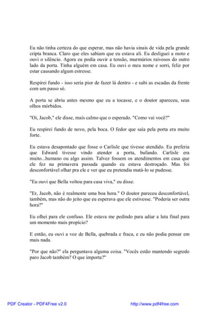 Eu não tinha certeza do que esperar, mas não havia sinais de vida pela grande
          cripta branca. Claro que eles sabiam que eu estava ali. Eu desliguei a moto e
          ouvi o silêncio. Agora eu podia ouvir a tensão, murmúrios raivosos do outro
          lado da porta. Tinha alguém em casa. Eu ouvi o meu nome e sorri, feliz por
          estar causando algum estresse.

          Respirei fundo - isso seria pior de fazer lá dentro - e subi as escadas da frente
          com um passo só.

          A porta se abriu antes mesmo que eu a tocasse, e o doutor apareceu, seus
          olhos mórbidos.

          "Oi, Jacob," ele disse, mais calmo que o esperado. "Como vai você?"

          Eu respirei fundo de novo, pela boca. O fedor que saía pela porta era muito
          forte.

          Eu estava desapontado que fosse o Carlisle que tivesse atendido. Eu preferia
          que Edward tivesse vindo atender a porta, bufando. Carlisle era
          muito...humano ou algo assim. Talvez fossem os atendimentos em casa que
          ele fez na primavera passada quando eu estava destroçado. Mas foi
          desconfortável olhar pra ele e ver que eu pretendia matá-lo se pudesse.

          "Eu ouvi que Bella voltou para casa viva," eu disse.

          "Er, Jacob, não é realmente uma boa hora." O doutor pareceu desconfortável,
          também, mas não do jeito que eu esperava que ele estivesse. "Poderia ser outra
          hora?"

          Eu olhei para ele confuso. Ele estava me pedindo para adiar a luta final para
          um momento mais propício?

          E então, eu ouvi a voz de Bella, quebrada e fraca, e eu não podia pensar em
          mais nada.

          "Por que não?" ela perguntava alguma coisa. "Vocês estão mantendo segredo
          paro Jacob também? O que importa?"




PDF Creator - PDF4Free v2.0                                  http://www.pdf4free.com
 