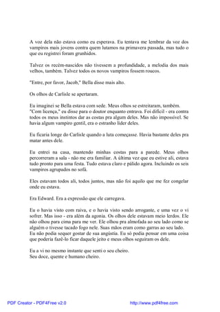 A voz dela não estava como eu esperava. Eu tentava me lembrar da voz dos
          vampiros mais jovens contra quem lutamos na primavera passada, mas tudo o
          que eu registrei foram grunhidos.

          Talvez os recém-nascidos não tivessem a profundidade, a melodia dos mais
          velhos, também. Talvez todos os novos vampiros fossem roucos.

          "Entre, por favor, Jacob," Bella disse mais alto.

          Os olhos de Carlisle se apertaram.

          Eu imaginei se Bella estava com sede. Meus olhos se estreitaram, também.
          "Com licença," eu disse para o doutor enquanto entrava. Foi difícil - era contra
          todos os meus instintos dar as costas pra algum deles. Mas não impossível. Se
          havia algum vampiro gentil, era o estranho líder deles.

          Eu ficaria longe do Carlisle quando a luta começasse. Havia bastante deles pra
          matar antes dele.

          Eu entrei na casa, mantendo minhas costas para a parede. Meus olhos
          percorreram a sala - não me era familiar. A última vez que eu estive ali, estava
          tudo pronto para uma festa. Tudo estava claro e pálido agora. Incluindo os seis
          vampiros agrupados no sofá.

          Eles estavam todos ali, todos juntos, mas não foi aquilo que me fez congelar
          onde eu estava.

          Era Edward. Era a expressão que ele carregava.

          Eu o havia visto com raiva, e o havia visto sendo arrogante, e uma vez o vi
          sofrer. Mas isso - era além da agonia. Os olhos dele estavam meio lerdos. Ele
          não olhou para cima para me ver. Ele olhou pra almofada ao seu lado como se
          alguém o tivesse tacado fogo nele. Suas mãos eram como garras ao seu lado.
          Eu não podia sequer gostar de sua angústia. Eu só podia pensar em uma coisa
          que poderia fazê-lo ficar daquele jeito e meus olhos seguiram os dele.

          Eu a vi no mesmo instante que senti o seu cheiro.
          Seu doce, quente e humano cheiro.




PDF Creator - PDF4Free v2.0                                   http://www.pdf4free.com
 