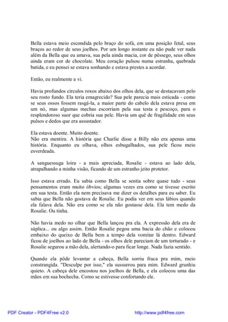 Bella estava meio escondida pelo braço do sofá, em uma posição fetal, seus
          braços ao redor de seus joelhos. Por um longo instante eu não pude ver nada
          além da Bella que eu amava, sua pela ainda macia, cor de pêssego, seus olhos
          ainda eram cor de chocolate. Meu coração pulsou numa estranha, quebrada
          batida, e eu pensei se estava sonhando e estava prestes a acordar.

          Então, eu realmente a vi.

          Havia profundos círculos roxos abaixo dos olhos dela, que se destacavam pelo
          seu rosto fundo. Ela teria emagrecido? Sua pele parecia mais esticada - como
          se seus ossos fossem rasgá-la, a maior parte do cabelo dela estava presa em
          um nó, mas algumas mechas escorriam pela sua testa e pescoço, para o
          resplendoroso suor que cobria sua pele. Havia um quê de fragilidade em seus
          pulsos e dedos que era assustador.

          Ela estava doente. Muito doente.
          Não era mentira. A história que Charlie disse a Billy não era apenas uma
          história. Enquanto eu olhava, olhos esbugalhados, sua pele ficou meio
          esverdeada.

          A sanguessuga loira - a mais apreciada, Rosalie - estava ao lado dela,
          atrapalhando a minha visão, ficando de um estranho jeito protetor.

          Isso estava errado. Eu sabia como Bella se sentia sobre quase tudo - seus
          pensamentos eram muito óbvios; algumas vezes era como se tivesse escrito
          em sua testa. Então ela nem precisava me dizer os detalhes para eu saber. Eu
          sabia que Bella não gostava de Rosalie. Eu podia ver em seus lábios quando
          ela falava dela. Não era como se ela não gostasse dela. Ela tem medo da
          Rosalie. Ou tinha.

          Não havia medo no olhar que Bella lançou pra ela. A expressão dela era de
          súplica... ou algo assim. Então Rosalie pegou uma bacia do chão e colocou
          embaixo do queixo de Bella bem a tempo dela vomitar lá dentro. Edward
          ficou de joelhos ao lado de Bella - os olhos dele pareciam de um torturado - e
          Rosalie segurou a mão dela, alertando-o para ficar longe. Nada fazia sentido.

          Quando ela pôde levantar a cabeça, Bella sorriu fraca pra mim, meio
          constrangida. "Desculpe por isso," ela sussurrou para mim. Edward grunhiu
          quieto. A cabeça dele encostou nos joelhos de Bella, e ela colocou uma das
          mãos em sua bochecha. Como se estivesse confortando ele.




PDF Creator - PDF4Free v2.0                                http://www.pdf4free.com
 