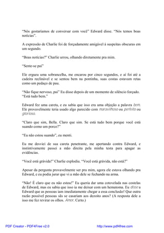 “Nós gostaríamos de conversar com você” Edward disse. “Nós temos boas
          notícias”.

          A expressão de Charlie foi de forçadamente amigável á suspeitas obscuras em
          um segundo.

          “Boas notícias?” Charlie urrou, olhando diretamente pra mim.

          “Sente-se pai”

          Ele ergueu uma sobrancelha, me encarou por cinco segundos, e aí foi até a
          cadeira reclinável e se sentou bem na pontinha, suas costas estavam retas
          como um pedaço de pau.

          “Não fique nervoso, pai” Eu disse depois de um momento de silêncio forçado.
          “Está tudo bem.”

          Edward fez uma careta, e eu sabia que isso era uma objeção a palavra bem.
          Ele provavelmente teria usado algo parecido com maravilhoso ou perfeito ou
          glorioso.

          “Claro que sim, Bella. Claro que sim. Se está tudo bem porque você está
          suando como um porco?”

          “Eu não estou suando”, eu menti.

          Eu me desviei de sua careta penetrante, me apertando contra Edward, e
          instintivamente passei a mão direita pela minha testa para apagar as
          evidências.

          “Você está grávida!” Charlie explodiu. “Você está grávida, não está?”

          Apesar da pergunta provavelmente ser pra mim, agora ele estava olhando pra
          Edward, e eu podia jurar que vi a mão dele se fechando na arma.

          “Não! É claro que eu não estou!” Eu queria dar uma cotovelada nas costelas
          de Edward, mas eu sabia que isso ia me deixar com um hematoma. Eu disse a
          Edward que as pessoas iam imediatamente chegar a essa conclusão! Que outra
          razão possível pessoas sãs se casariam aos dezoito anos? (A resposta dele a
          isso me fez revirar os olhos. Amor. Certo.)




PDF Creator - PDF4Free v2.0                                http://www.pdf4free.com
 