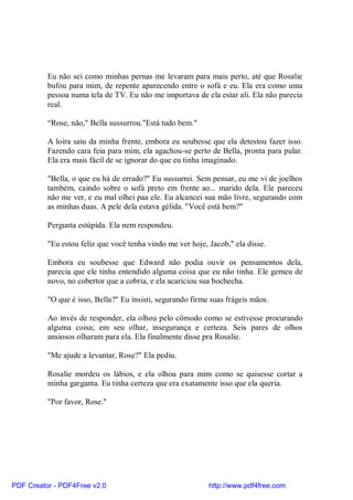 Eu não sei como minhas pernas me levaram para mais perto, até que Rosalie
          bufou para mim, de repente aparecendo entre o sofá e eu. Ela era como uma
          pessoa numa tela de TV. Eu não me importava de ela estar ali. Ela não parecia
          real.

          “Rose, não," Bella sussurrou."Está tudo bem."

          A loira saiu da minha frente, embora eu soubesse que ela detestou fazer isso.
          Fazendo cara feia para mim, ela agachou-se perto de Bella, pronta para pular.
          Ela era mais fácil de se ignorar do que eu tinha imaginado.

          "Bella, o que eu há de errado?" Eu sussurrei. Sem pensar, eu me vi de joelhos
          também, caindo sobre o sofá preto em frente ao... marido dela. Ele pareceu
          não me ver, e eu mal olhei paa ele. Eu alcancei sua mão livre, segurando com
          as minhas duas. A pele dela estava gélida. "Você está bem?"

          Pergunta estúpida. Ela nem respondeu.

          "Eu estou feliz que você tenha vindo me ver hoje, Jacob," ela disse.

          Embora eu soubesse que Edward não podia ouvir os pensamentos dela,
          parecia que ele tinha entendido alguma coisa que eu não tinha. Ele gemeu de
          novo, no cobertor que a cobria, e ela acariciou sua bochecha.

          "O que é isso, Bella?" Eu insisti, segurando firme suas frágeis mãos.

          Ao invés de responder, ela olhou pelo cômodo como se estivesse procurando
          alguma coisa; em seu olhar, insegurança e certeza. Seis pares de olhos
          ansiosos olharam para ela. Ela finalmente disse pra Rosalie.

          "Me ajude a levantar, Rose?" Ela pediu.

          Rosalie mordeu os lábios, e ela olhou para mim como se quisesse cortar a
          minha garganta. Eu tinha certeza que era exatamente isso que ela queria.

          "Por favor, Rose."




PDF Creator - PDF4Free v2.0                                 http://www.pdf4free.com
 