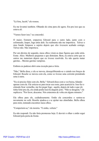 "Lá fora, Jacob," ele rosnou.

          Eu me levantei também. Olhando de cima para ele agora. Era pra isso que eu
          estava ali.

          "Vamos fazer isso," eu concordei.

          O maior, Emmett, empurrou Edward para o outro lado, junto com o
          esfomeado, Jasper, logo atrás dele. Eu realmente não me importava. Talvez o
          meu bando limpasse a sujeira depois que eles tivessem acabado comigo.
          Talvez não. Não importava.

          Por um décimo de segundo, meus olhos viram as duas figuras que estão atrás.
          Esme. Alice. Mulheres pequenas e que distraíam. Bem, eu estava certo que os
          outros me matariam depois que eu tivesse resolvido. Eu não queria matar
          garotas... Mesmo garotas vampiras.

          Embora eu pudesse abrir uma exceção para a loira.

          "Não," Bella disse, e ela se moveu, desequilibrando-se e caindo nos braços de
          Edward. Rosalie se moveu com ela, como se tivesse uma corrente prendendo
          uma à outra.

          "Eu só preciso falar com ele, Bella," Edward disse com a voz baixa, falando
          apenas com ela. Ele esticou-se para tocar seu rosto, para acariciá-lo. Isso fez o
          cômodo ficar vermelho, me fez pegar fogo - aquilo, depois de tudo o que ele
          tinha feito pra ela, ele ainda podia tocá-la daquele jeito. "Não se desgaste," ele
          suplicava. "Por favor, descanse. Nós estaremos de volta em alguns minutos."

          Ela olhou para ele, cuidadosamente. Então ela concordou e sentou-se
          novamente no sofá. Rosalie ajudou-a a se ajeitar nas almofadas. Bella olhou
          para mim, tentando encontrar meus olhos.

          "Comportem-se," ela insistiu. "E então, voltem."

          Eu não respondi. Eu não faria promessas hoje. E desviei o olhar e então segui
          Edward pela porta da frente.




PDF Creator - PDF4Free v2.0                                   http://www.pdf4free.com
 