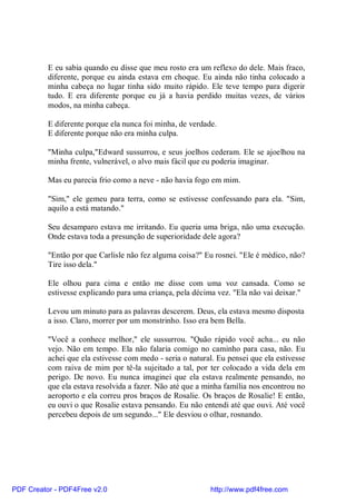 E eu sabia quando eu disse que meu rosto era um reflexo do dele. Mais fraco,
          diferente, porque eu ainda estava em choque. Eu ainda não tinha colocado a
          minha cabeça no lugar tinha sido muito rápido. Ele teve tempo para digerir
          tudo. E era diferente porque eu já a havia perdido muitas vezes, de vários
          modos, na minha cabeça.

          E diferente porque ela nunca foi minha, de verdade.
          E diferente porque não era minha culpa.

          "Minha culpa,"Edward sussurrou, e seus joelhos cederam. Ele se ajoelhou na
          minha frente, vulnerável, o alvo mais fácil que eu poderia imaginar.

          Mas eu parecia frio como a neve - não havia fogo em mim.

          "Sim," ele gemeu para terra, como se estivesse confessando para ela. "Sim,
          aquilo a está matando."

          Seu desamparo estava me irritando. Eu queria uma briga, não uma execução.
          Onde estava toda a presunção de superioridade dele agora?

          "Então por que Carlisle não fez alguma coisa?" Eu rosnei. "Ele é médico, não?
          Tire isso dela."

          Ele olhou para cima e então me disse com uma voz cansada. Como se
          estivesse explicando para uma criança, pela décima vez. "Ela não vai deixar."

          Levou um minuto para as palavras descerem. Deus, ela estava mesmo disposta
          a isso. Claro, morrer por um monstrinho. Isso era bem Bella.

          "Você a conhece melhor," ele sussurrou. "Quão rápido você acha... eu não
          vejo. Não em tempo. Ela não falaria comigo no caminho para casa, não. Eu
          achei que ela estivesse com medo - seria o natural. Eu pensei que ela estivesse
          com raiva de mim por tê-la sujeitado a tal, por ter colocado a vida dela em
          perigo. De novo. Eu nunca imaginei que ela estava realmente pensando, no
          que ela estava resolvida a fazer. Não até que a minha família nos encontrou no
          aeroporto e ela correu pros braços de Rosalie. Os braços de Rosalie! E então,
          eu ouvi o que Rosalie estava pensando. Eu não entendi até que ouvi. Até você
          percebeu depois de um segundo..." Ele desviou o olhar, rosnando.




PDF Creator - PDF4Free v2.0                                http://www.pdf4free.com
 