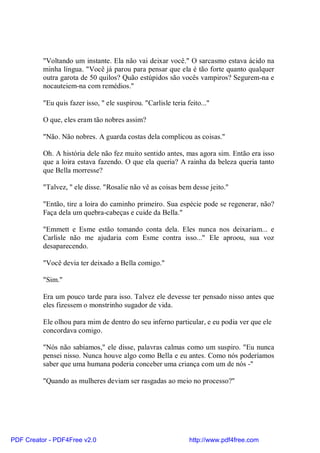 "Voltando um instante. Ela não vai deixar você." O sarcasmo estava ácido na
          minha língua. "Você já parou para pensar que ela é tão forte quanto qualquer
          outra garota de 50 quilos? Quão estúpidos são vocês vampiros? Segurem-na e
          nocauteiem-na com remédios."

          "Eu quis fazer isso, " ele suspirou. "Carlisle teria feito..."

          O que, eles eram tão nobres assim?

          "Não. Não nobres. A guarda costas dela complicou as coisas."

          Oh. A história dele não fez muito sentido antes, mas agora sim. Então era isso
          que a loira estava fazendo. O que ela queria? A rainha da beleza queria tanto
          que Bella morresse?

          "Talvez, " ele disse. "Rosalie não vê as coisas bem desse jeito."

          "Então, tire a loira do caminho primeiro. Sua espécie pode se regenerar, não?
          Faça dela um quebra-cabeças e cuide da Bella."

          "Emmett e Esme estão tomando conta dela. Eles nunca nos deixariam... e
          Carlisle não me ajudaria com Esme contra isso..." Ele aproou, sua voz
          desaparecendo.

          "Você devia ter deixado a Bella comigo."

          "Sim."

          Era um pouco tarde para isso. Talvez ele devesse ter pensado nisso antes que
          eles fizessem o monstrinho sugador de vida.

          Ele olhou para mim de dentro do seu inferno particular, e eu podia ver que ele
          concordava comigo.

          "Nós não sabíamos," ele disse, palavras calmas como um suspiro. "Eu nunca
          pensei nisso. Nunca houve algo como Bella e eu antes. Como nós poderíamos
          saber que uma humana poderia conceber uma criança com um de nós -"

          "Quando as mulheres deviam ser rasgadas ao meio no processo?"




PDF Creator - PDF4Free v2.0                                     http://www.pdf4free.com
 