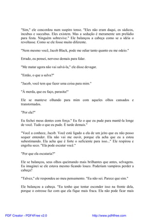 "Sim," ele concordou num suspiro tenso. "Eles não eram daqui, os sádicos,
          incubus e succubus. Eles existem. Mas a sedução é meramente um prelúdio
          para festa. Ninguém sobrevive." Ele balançou a cabeça como se a idéia o
          revoltasse. Como se ele fosse muito diferente.

          "Nem mesmo você, Jacob Black, pode me odiar tanto quanto eu me odeio."

          Errado, eu pensei, nervoso demais para falar.

          "Me matar agora não vai salvá-la," ele disse devagar.

          "Então, o que a salva?"

          "Jacob, você tem que fazer uma coisa para mim."

          "À merda, que eu faço, parasita!"

          Ele se manteve olhando para mim com aqueles olhos cansados e
          transtornados.

          "Por ela?"

          Eu fechei meus dentes com força." Eu fiz o que eu pude para mantê-la longe
          de você. Tudo o que eu pude. É tarde demais."

          "Você a conhece, Jacob. Você está ligado a ela de um jeito que eu não posso
          sequer entender. Ela não vai me ouvir, porque ela acha que eu a estou
          subestimando. Ela acha que é forte o suficiente para isso..." Ele respirou e
          engoliu seco. "Ela pode escutar você."

          "Por que ela escutaria?"

          Ele se balançou, seus olhos queimando mais brilhantes que antes, selvagens.
          Eu imaginei se ele estava mesmo ficando louco. Poderiam vampiros perder a
          cabeça?

          "Talvez," ele respondeu ao meu pensamento. "Eu não sei. Parece que sim."

          Ele balançou a cabeça. "Eu tenho que tentar esconder isso na frente dela,
          porque o estresse faz com que ela fique mais fraca. Ela não pode ficar mais




PDF Creator - PDF4Free v2.0                                 http://www.pdf4free.com
 