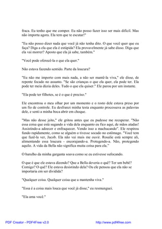 fraca. Eu tenho que me compor. Eu não posso fazer isso ser mais difícil. Mas
          não importa agora. Ela tem que te escutar!"

          "Eu não posso dizer nada que você já não tenha dito. O que você quer que eu
          faça? Diga a ela que ela é estúpida? Ela provavelmente já sabe disso. Diga que
          ela vai morrer? Aposto que ela já sabe, também."

          "Você pode oferecê-la o que ela quer."

          Não estava fazendo sentido. Parte da loucura?

          "Eu não me importo com mais nada, a não ser mantê-la viva," ele disse, de
          repente focado no assunto. "Se são crianças o que ela quer, ela pode ter. Ela
          pode ter meia dúzia deles. Tudo o que ela quiser." Ele parou por um instante.

          "Ela pode ter filhotes, se é o que é preciso."

          Ele encontrou o meu olhar por um momento e o rosto dele estava preso por
          um fio de controle. Eu desfranzi minha testa enquanto processava as palavras
          dele, e senti a minha boca abrir em choque.

          "Mas não desse jeito," ele gritou antes que eu pudesse me recuperar. "Não
          essa coisa que está sugando a vida dela enquanto eu fico aqui, de mãos atadas!
          Assistindo-a adoecer e enfraquecer. Vendo isso a machucando”. Ele respirou
          fundo rapidamente, como se alguém o tivesse socado no estômago. "Você tem
          que fazê-la ver, Jacob. Ela não vai mais me ouvir. Rosalie está sempre ali,
          alimentando essa loucura - encorajando-a. Protegendo-a. Não, protegendo
          aquilo. A vida da Bella não significa muita coisa para ela.”

          O barulho da minha garganta soava como se eu estivesse sufocando.

          O que é que ele estava dizendo? Que a Bella deveria o quê? Ter um bebê?
          Comigo? O quê? Ele estava desistindo dela? Ou ele pensou que ela não se
          importaria em ser dividida?

          "Qualquer coisa. Qualquer coisa que a mantenha viva."

          "Essa é a coisa mais louca que você já disse," eu resmunguei.

          "Ela ama você."




PDF Creator - PDF4Free v2.0                                http://www.pdf4free.com
 