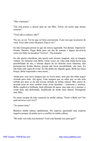 "Não o bastante."

          "Ela está prestes a morrer para ter um filho. Talvez ela aceite algo menos
          extremo."

          "Você não a conhece, não?"

          "Eu sei, eu sei. Vai ter que ser bem convincente. É por isso que eu preciso de
          você. Você sabe como ela pensa. Faça-a ver."

          Eu não conseguia pensar no que ele estava sugerindo. Era demais. Impossível.
          Errado. Doentio. Pegar Bella para um fim de semana e depois devolvê-la
          como um filme na locadora? Terrível ...Tão tentador.

          Eu não queria considerar, não queria nem mesmo imaginar, mas as imagens
          vinham. Eu fantasiei com Bella, várias vezes, de volta onde ainda havia uma
          possibilidade de nós, e mesmo depois de ter desfeito essas fantasias, elas
          permaneciam feridas abertas, porque não havia possibilidade, não mais. Eu
          não tinha sido capaz de evitar. Eu não podia me impedir agora. Bella nos meus
          braços, Bella suspirando o meu nome...

          Ainda pior, essa nova imagem que eu tivera antes, uma que não tinha sequer
          existido para mim. Até agora. Uma imagem que eu sabia que eu não teria
          sofrido por anos se ele não tivesse enfiado na minha cabeça. Mas estava lá,
          tecendo teias no meu cérebro como ervas daninhas - venenosas e imortais.
          Bella, saudável e brilhante, bem diferente de agora, mas algo era o mesmo: o
          corpo dela, não deformado, modificado de modo mais natural. Protegendo
          meu filho.

          Eu tentei escapar da rede venenosa na minha cabeça. "Fazer a Bella ver? Em
          qual universo você vive?"

          "Ao menos tente."

          Balancei minha cabeça rapidamente. Ele esperou, ignorando uma resposta
          negativa porque ele podia ouvir o conflito na minha cabeça.

          "De onde veio toda essa besteira? Você está fazendo isso para quê?"




PDF Creator - PDF4Free v2.0                                http://www.pdf4free.com
 