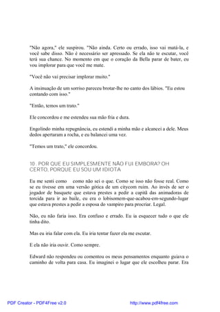"Não agora," ele suspirou. "Não ainda. Certo ou errado, isso vai matá-la, e
          você sabe disso. Não é necessário ser apressado. Se ela não te escutar, você
          terá sua chance. No momento em que o coração da Bella parar de bater, eu
          vou implorar para que você me mate.

          "Você não vai precisar implorar muito."

          A insinuação de um sorriso pareceu brotar-lhe no canto dos lábios. "Eu estou
          contando com isso."

          "Então, temos um trato."

          Ele concordou e me estendeu sua mão fria e dura.

          Engolindo minha repugnância, eu estendi a minha mão e alcancei a dele. Meus
          dedos apertaram a rocha, e eu balancei uma vez.

          "Temos um trato," ele concordou.


          10 . POR QUE EU SIMPLESMENTE NÃO FUI EMBORA? OH
          CERTO, PORQUE EU SOU UM IDIOTA

          Eu me senti como como não sei o que. Como se isso não fosse real. Como
          se eu tivesse em uma versão gótica de um citycom ruim. Ao invés de ser o
          jogador de basquete que estava prestes a pedir a capitã das animadoras de
          torcida para ir ao baile, eu era o lobisomem-que-acabou-em-segundo-lugar
          que estava prestes a pedir a esposa do vampiro para procriar. Legal.

          Não, eu não faria isso. Era confuso e errado. Eu ia esquecer tudo o que ele
          tinha dito.

          Mas eu iria falar com ela. Eu iria tentar fazer ela me escutar.

          E ela não iria ouvir. Como sempre.

          Edward não respondeu ou comentou os meus pensamentos enquanto guiava o
          caminho de volta para casa. Eu imaginei o lugar que ele escolheu parar. Era




PDF Creator - PDF4Free v2.0                                   http://www.pdf4free.com
 
