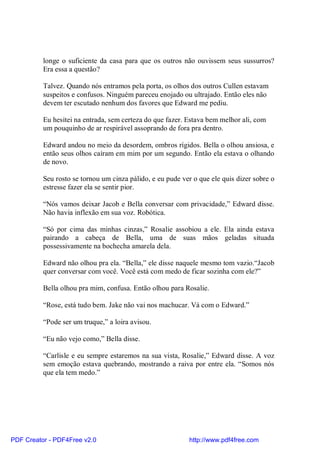 longe o suficiente da casa para que os outros não ouvissem seus sussurros?
          Era essa a questão?

          Talvez. Quando nós entramos pela porta, os olhos dos outros Cullen estavam
          suspeitos e confusos. Ninguém pareceu enojado ou ultrajado. Então eles não
          devem ter escutado nenhum dos favores que Edward me pediu.

          Eu hesitei na entrada, sem certeza do que fazer. Estava bem melhor ali, com
          um pouquinho de ar respirável assoprando de fora pra dentro.

          Edward andou no meio da desordem, ombros rígidos. Bella o olhou ansiosa, e
          então seus olhos caíram em mim por um segundo. Então ela estava o olhando
          de novo.

          Seu rosto se tornou um cinza pálido, e eu pude ver o que ele quis dizer sobre o
          estresse fazer ela se sentir pior.

          “Nós vamos deixar Jacob e Bella conversar com privacidade,” Edward disse.
          Não havia inflexão em sua voz. Robótica.

          “Só por cima das minhas cinzas,” Rosalie assobiou a ele. Ela ainda estava
          pairando a cabeça de Bella, uma de suas mãos geladas situada
          possessivamente na bochecha amarela dela.

          Edward não olhou pra ela. “Bella,” ele disse naquele mesmo tom vazio.“Jacob
          quer conversar com você. Você está com medo de ficar sozinha com ele?”

          Bella olhou pra mim, confusa. Então olhou para Rosalie.

          “Rose, está tudo bem. Jake não vai nos machucar. Vá com o Edward.”

          “Pode ser um truque,” a loira avisou.

          “Eu não vejo como,” Bella disse.

          “Carlisle e eu sempre estaremos na sua vista, Rosalie,” Edward disse. A voz
          sem emoção estava quebrando, mostrando a raiva por entre ela. “Somos nós
          que ela tem medo.”




PDF Creator - PDF4Free v2.0                                http://www.pdf4free.com
 