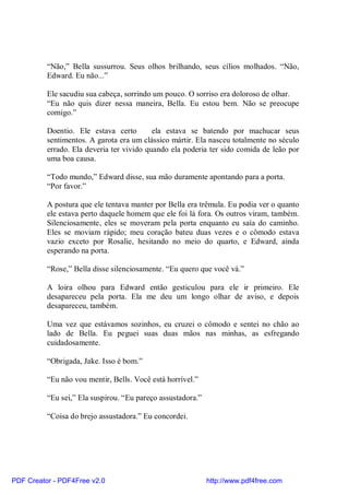 “Não,” Bella sussurrou. Seus olhos brilhando, seus cílios molhados. “Não,
          Edward. Eu não...”

          Ele sacudiu sua cabeça, sorrindo um pouco. O sorriso era doloroso de olhar.
          “Eu não quis dizer nessa maneira, Bella. Eu estou bem. Não se preocupe
          comigo.”

          Doentio. Ele estava certo        ela estava se batendo por machucar seus
          sentimentos. A garota era um clássico mártir. Ela nasceu totalmente no século
          errado. Ela deveria ter vivido quando ela poderia ter sido comida de leão por
          uma boa causa.

          “Todo mundo,” Edward disse, sua mão duramente apontando para a porta.
          “Por favor.”

          A postura que ele tentava manter por Bella era trêmula. Eu podia ver o quanto
          ele estava perto daquele homem que ele foi lá fora. Os outros viram, também.
          Silenciosamente, eles se moveram pela porta enquanto eu saía do caminho.
          Eles se moviam rápido; meu coração bateu duas vezes e o cômodo estava
          vazio exceto por Rosalie, hesitando no meio do quarto, e Edward, ainda
          esperando na porta.

          “Rose,” Bella disse silenciosamente. “Eu quero que você vá.”

          A loira olhou para Edward então gesticulou para ele ir primeiro. Ele
          desapareceu pela porta. Ela me deu um longo olhar de aviso, e depois
          desapareceu, também.

          Uma vez que estávamos sozinhos, eu cruzei o cômodo e sentei no chão ao
          lado de Bella. Eu peguei suas duas mãos nas minhas, as esfregando
          cuidadosamente.

          “Obrigada, Jake. Isso é bom.”

          “Eu não vou mentir, Bells. Você está horrível.”

          “Eu sei,” Ela suspirou. “Eu pareço assustadora.”

          “Coisa do brejo assustadora.” Eu concordei.




PDF Creator - PDF4Free v2.0                                  http://www.pdf4free.com
 