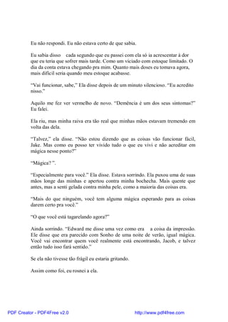 Eu não respondi. Eu não estava certo de que sabia.

          Eu sabia disso cada segundo que eu passei com ela só ia acrescentar à dor
          que eu teria que sofrer mais tarde. Como um viciado com estoque limitado. O
          dia da conta estava chegando pra mim. Quanto mais doses eu tomava agora,
          mais difícil seria quando meu estoque acabasse.

          “Vai funcionar, sabe,” Ela disse depois de um minuto silencioso. “Eu acredito
          nisso.”

          Aquilo me fez ver vermelho de novo. “Demência é um dos seus sintomas?”
          Eu falei.

          Ela riu, mas minha raiva era tão real que minhas mãos estavam tremendo em
          volta das dela.

          “Talvez,” ela disse. “Não estou dizendo que as coisas vão funcionar fácil,
          Jake. Mas como eu posso ter vivido tudo o que eu vivi e não acreditar em
          mágica nesse ponto?”

          “Mágica? ”.

          “Especialmente para você.” Ela disse. Estava sorrindo. Ela puxou uma de suas
          mãos longe das minhas e apertou contra minha bochecha. Mais quente que
          antes, mas a senti gelada contra minha pele, como a maioria das coisas era.

          “Mais do que ninguém, você tem alguma mágica esperando para as coisas
          darem certo pra você.”

          “O que você está tagarelando agora?”

          Ainda sorrindo. “Edward me disse uma vez como era a coisa da impressão.
          Ele disse que era parecido com Sonho de uma noite de verão, igual mágica.
          Você vai encontrar quem você realmente está encontrando, Jacob, e talvez
          então tudo isso fará sentido.”

          Se ela não tivesse tão frágil eu estaria gritando.

          Assim como foi, eu rosnei a ela.




PDF Creator - PDF4Free v2.0                                    http://www.pdf4free.com
 