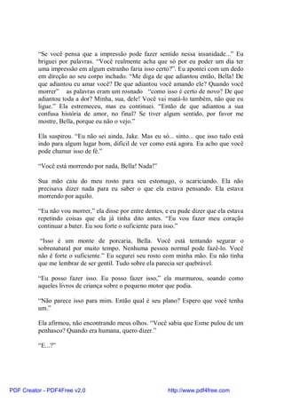 “Se você pensa que a impressão pode fazer sentido nessa insanidade...” Eu
          briguei por palavras. “Você realmente acha que só por eu poder um dia ter
          uma impressão em algum estranho faria isso certo?”. Eu apontei com um dedo
          em direção ao seu corpo inchado. “Me diga de que adiantou então, Bella! De
          que adiantou eu amar você? De que adiantou você amando ele? Quando você
          morrer” as palavras eram um rosnado “como isso é certo de novo? De que
          adiantou toda a dor? Minha, sua, dele! Você vai matá-lo também, não que eu
          ligue.” Ela estremeceu, mas eu continuei. “Então de que adiantou a sua
          confusa história de amor, no final? Se tiver algum sentido, por favor me
          mostre, Bella, porque eu não o vejo.”

          Ela suspirou. “Eu não sei ainda, Jake. Mas eu só... sinto... que isso tudo está
          indo para algum lugar bom, difícil de ver como está agora. Eu acho que você
          pode chamar isso de fé.”

          “Você está morrendo por nada, Bella! Nada!”

          Sua mão caiu do meu rosto para seu estomago, o acariciando. Ela não
          precisava dizer nada para eu saber o que ela estava pensando. Ela estava
          morrendo por aquilo.

          “Eu não vou morrer,” ela disse por entre dentes, e eu pude dizer que ela estava
          repetindo coisas que ela já tinha dito antes. “Eu vou fazer meu coração
          continuar a bater. Eu sou forte o suficiente para isso.”

           “Isso é um monte de porcaria, Bella. Você está tentando segurar o
          sobrenatural por muito tempo. Nenhuma pessoa normal pode fazê-lo. Você
          não é forte o suficiente.” Eu segurei seu rosto com minha mão. Eu não tinha
          que me lembrar de ser gentil. Tudo sobre ela parecia ser quebrável.

          “Eu posso fazer isso. Eu posso fazer isso,” ela murmurou, soando como
          aqueles livros de criança sobre o pequeno motor que podia.

          “Não parece isso para mim. Então qual é seu plano? Espero que você tenha
          um.”

          Ela afirmou, não encontrando meus olhos. “Você sabia que Esme pulou de um
          penhasco? Quando era humana, quero dizer.”

          “E...?”




PDF Creator - PDF4Free v2.0                                http://www.pdf4free.com
 