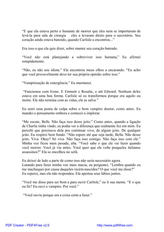 “E que ela estava perto o bastante de morrer que eles nem se importaram de
          levá-la para sala de cirurgia eles a levaram direto para o necrotério. Seu
          coração ainda estava batendo, quando Carlisle a encontrou...”

          Era isso o que ela quis dizer, sobre manter seu coração batendo.

          “Você não está planejando a sobreviver isso humana,” Eu afirmei
          estupidamente.

          “Não, eu não sou idiota.” Ela encontrou meus olhos a encarando. “Eu acho
          que você provavelmente deve ter sua própria opinião sobre isso.”

          “Vampirização de emergência.” Eu murmurei.

           “Funcionou com Esme. E Emmett e Rosalie, e até Edward. Nenhum deles
          estava em uma boa forma. Carlisle só os transformou porque era aquilo ou
          morte. Ele não termina com as vidas, ele as salva.”

          Eu senti uma ponta de culpa sobre o bom vampiro doutor, como antes. Eu
          mandei o pensamento embora e comecei a implorar.

          “Me escute, Bells. Não faça isso desse jeito.” Como antes, quando a ligação
          de Charlie tinha vindo, eu podia ver a diferença que realmente fez em mim. Eu
          percebi que precisava dela pra continuar vivo, de algum jeito. De qualquer
          jeito. Eu respirei bem fundo. “Não espere até que seja tarde, Bella. Não desse
          jeito. Viva. Okay? Só viva. Não faça isso comigo. Não faça isso com ele.”
          Minha voz ficou mais pesada, alta. “Você sabe o que ele vai fazer quando
          você morrer. Você já viu antes. Você quer que ele volte praqueles italianos
          assassinos?” Ela se encolheu no sofá.

          Eu deixei de lado a parte de como isso não seria necessário agora.
          Lutando para fazer minha voz mais macia, eu perguntei, “Lembra quando eu
          me machuquei por causa daqueles recém-nascidos? O que você me disse?”
          Eu esperei, mas ela não respondeu. Ela apertou seus lábios juntos.

          “Você me disse para ser bom e para ouvir Carlisle,” eu li sua mente. “E o que
          eu fiz? Eu ouvi o vampiro. Por você.”

          “Você ouviu porque era a coisa certa a fazer.”




PDF Creator - PDF4Free v2.0                                 http://www.pdf4free.com
 