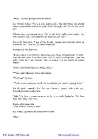 “Okay    escolha qualquer uma das razões.”

          Ela respirou fundo. “Não é a coisa certa agora.” Seu olhar tocou seu grande
          estomago redondo e ela sussurrou por baixo da respiração, “Eu não vou matá-
          lo.”

          Minhas mãos tremeram de novo. “Oh, eu não tinha ouvido as novidades. Um
          bebê pulante, huh? Deveria ter trazido alguns balões azuis.”

          Seu rosto ficou rosa. A cor era tão bonita mexeu meu estomago como se
          fosse uma faca. Uma faca de serra enferrujada.

          Eu ia perder isso. De novo.

          “Eu não sei se é um menino,” ela admitiu, um pouco envergonhada. “O ultra-
          som não funcionou. A membrana em volta do bebê é muito grossa igual sua
          pele. Então ele é um mistério. Mas eu sempre vejo um garoto na minha
          mente.”

          “Não é um bebê bonitinho aí dentro, Bella.”

          “Vamos ver,” ela disse. Quase presunçosa.

          “Você não,” Eu disse.

          “Você é muito pessimista, Jacob. Há uma chance que eu talvez escape disso.”

          Eu não pude responder. Eu olhei para baixo e respirei fundo e devagar,
          tentando diminuir minha fúria.

          “Jake,” ela disse, e mexeu no meu cabelo, roçou minha bochecha. “Vai ficar
          tudo bem. Shh, Tudo bem.”

          Eu não olhei para cima.
          “Não. Não vai ficar tudo bem.”

          Ela limpou algo molhado da minha bochecha.

          “Shh.”




PDF Creator - PDF4Free v2.0                               http://www.pdf4free.com
 
