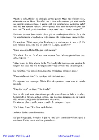“Qual é o trato, Bella?” Eu olhei pro carpete pálido. Meus pés estavam sujos,
          deixando marcas. Bom. “Eu achei que o centro de tudo era que você queria
          seu vampiro mais que tudo. E agora você está simplesmente desistindo dele?
          Isso não faz nenhum sentido. Desde quando você está desesperada para ser
          uma mãe? Se você queria tanto isso, por que você casou com um vampiro?”

          Eu estava perto de fazer aquela oferta que ele queria que eu fizesse. Eu podia
          ver as palavras me levando desse jeito, mas eu não podia mudar suas direções.

          Ela suspirou. “Não é desse jeito. Eu não dava a mínima para ter um bebê. Eu
          nem pensava nisso. Não é só ter um bebê. É...bem... esse bebê.”

          “É um assassino, Bella. Olhe pra você mesma.”

          “Ele não é. Sou eu. Eu só sou uma humana fraca. Mas eu posso fazer isso,
          Jake, eu posso ”

          “AW, vamos lá! Cale a boca, Bella. Você pode falar isso paro seu sugador de
          sangue, mas você não está me enganando! Você sabe que não vai conseguir.”

          Ela me olhou. “Eu não sei disso. Eu estou preocupada com isso, claro.”

          “Preocupada com isso,” Eu repeti por entre meus dentes.

          Ela segurou seu estomago. Minha fúria desapareceu como uma luz sendo
          apagada.

          “Eu estou bem,” ela disse. “Não é nada.”

          Mas eu não ouvi, suas mãos tinham puxado seu moletom de lado, e eu olhei,
          horrorizado, a pele que estava exposta. Seu estomago parecia como se tivesse
          sido pintado com grandes bolas de tinta roxo-preto.
          Ela viu meu olhar, e então puxou o tecido de volta para o lugar.

          “Ele é forte, é isso.” Ela disse na defensiva.

          As bolas de tinta eram hematomas.

          Eu quase engasguei, e entendi o que ele tinha dito, sobre ficar vendo aquilo a
          machucar. Então, eu me senti um pouco louco.




PDF Creator - PDF4Free v2.0                                http://www.pdf4free.com
 