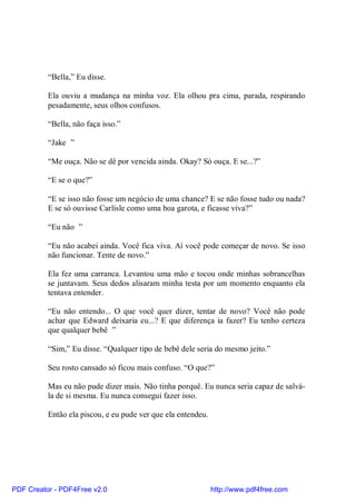 “Bella,” Eu disse.

          Ela ouviu a mudança na minha voz. Ela olhou pra cima, parada, respirando
          pesadamente, seus olhos confusos.

          “Bella, não faça isso.”

          “Jake ”

          “Me ouça. Não se dê por vencida ainda. Okay? Só ouça. E se...?”

          “E se o que?”

          “E se isso não fosse um negócio de uma chance? E se não fosse tudo ou nada?
          E se só ouvisse Carlisle como uma boa garota, e ficasse viva?”

          “Eu não ”

          “Eu não acabei ainda. Você fica viva. Aí você pode começar de novo. Se isso
          não funcionar. Tente de novo.”

          Ela fez uma carranca. Levantou uma mão e tocou onde minhas sobrancelhas
          se juntavam. Seus dedos alisaram minha testa por um momento enquanto ela
          tentava entender.

          “Eu não entendo... O que você quer dizer, tentar de novo? Você não pode
          achar que Edward deixaria eu...? E que diferença ia fazer? Eu tenho certeza
          que qualquer bebê ”

          “Sim,” Eu disse. “Qualquer tipo de bebê dele seria do mesmo jeito.”

          Seu rosto cansado só ficou mais confuso. “O que?”

          Mas eu não pude dizer mais. Não tinha porquê. Eu nunca seria capaz de salvá-
          la de si mesma. Eu nunca consegui fazer isso.

          Então ela piscou, e eu pude ver que ela entendeu.




PDF Creator - PDF4Free v2.0                                   http://www.pdf4free.com
 