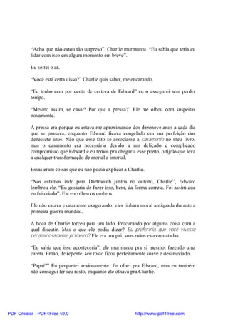 “Acho que não estou tão surpreso”, Charlie murmurou. “Eu sabia que teria eu
          lidar com isso em algum momento em breve”.

          Eu soltei o ar.

          “Você está certa disso?” Charlie quis saber, me encarando.

          “Eu tenho cem por cento de certeza de Edward” eu o assegurei sem perder
          tempo.

          “Mesmo assim, se casar? Por que a pressa?” Ele me olhou com suspeitas
          novamente.

          A pressa era porque eu estava me aproximando dos dezenove anos a cada dia
          que se passava, enquanto Edward ficava congelado em sua perfeição dos
          dezessete anos. Não que esse fato se associasse a casamento no meu livro,
          mas o casamento era necessário devido a um delicado e complicado
          compromisso que Edward e eu temos pra chegar a esse ponto, o tijolo que leva
          a qualquer transformação de mortal a imortal.

          Essas eram coisas que eu não podia explicar a Charlie.

          “Nós estamos indo para Dartmouth juntos no outono, Charlie”, Edward
          lembrou ele. “Eu gostaria de fazer isso, bem, da forma correta. Foi assim que
          eu fui criado”. Ele encolheu os ombros.

          Ele não estava exatamente exagerando; eles tinham moral antiquada durante a
          primeira guerra mundial.

          A boca de Charlie torceu para um lado. Procurando por alguma coisa com a
          qual discutir. Mas o que ele podia dizer? Eu preferiria que você vivesse
          pecaminosamente primeiro? Ele era um pai; suas mãos estavam atadas.

          “Eu sabia que isso aconteceria”, ele murmurou pra si mesmo, fazendo uma
          careta. Então, de repente, seu rosto ficou perfeitamente suave e desanuviado.

          “Papai?” Eu perguntei ansiosamente. Eu olhei pra Edward, mas eu também
          não consegui ler seu rosto, enquanto ele olhava pra Charlie.




PDF Creator - PDF4Free v2.0                                http://www.pdf4free.com
 