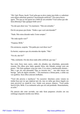 “Oh. Ugh. Please, Jacob. Você acha que eu devo matar meu bebe e o substituir
          com algum substituto genérico? Inseminação artificial?” Ela estava brava
          agora. “Por que eu iria querer ter o bebê de um estranho? Você achou que não
          faria diferença? Que qualquer bebê serve?

          “Eu não quis dizer isso,” Eu murmurei. “Não um estranho.”

          Ela foi um pouco pra frente. “Então o que você está dizendo?”

          “Nada. Não estou dizendo nada. Como sempre.”

          “De onde aquilo veio?”

          “Esqueça, Bella.”

          Ela carrancou, suspeita. “Ele pediu pra você dizer isso?”

          Eu hesitei, surpreso que ela entendeu tão rápido. “Não.”

          “Foi ele, não foi?”

          “Não, realmente. Ele não disse nada sobre artificial, que seja.”

          Seu rosto ficou mais suave, então ela afundou nas almofadas, parecendo
          exausta. Ela olhou pros lados quando falou, não falando comigo nem um
          pouco. “Ele faria qualquer coisa por mim. E eu estou o machucando demais...
          Mas o que ele está pensando? Que eu trocaria isto,” sua mão traçou sua
          barriga ”pelo de algum estranho...” Ela murmurou a última parte, e então sua
          voz quebrou. Seus olhos estavam molhados.

          “Você não precisa o machucar,” Eu sussurrei. Queimou como veneno na
          minha boca por ter que implorar por ele, mas eu sabia que desse ângulo era
          mais provável eu mantê-la viva. Ainda com poucas chances. “Você podia
          fazê-lo feliz, Bella. E eu realmente acho que ele está perdendo. Honestamente,
          eu acho.”

          Ela parecia não estar ouvindo; sua mão fazia pequenos círculos em seu
          estômago enquanto mordia seus lábios.




PDF Creator - PDF4Free v2.0                                  http://www.pdf4free.com
 