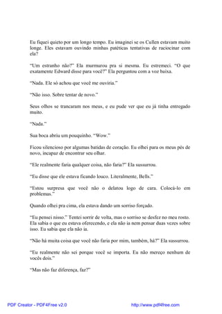 Eu fiquei quieto por um longo tempo. Eu imaginei se os Cullen estavam muito
          longe. Eles estavam ouvindo minhas patéticas tentativas de raciocinar com
          ela?

          “Um estranho não?” Ela murmurou pra si mesma. Eu estremeci. “O que
          exatamente Edward disse para você?” Ela perguntou com a voz baixa.

          “Nada. Ele só achou que você me ouviria.”

          “Não isso. Sobre tentar de novo.”

          Seus olhos se trancaram nos meus, e eu pude ver que eu já tinha entregado
          muito.

          “Nada.”

          Sua boca abriu um pouquinho. “Wow.”

          Ficou silencioso por algumas batidas de coração. Eu olhei para os meus pés de
          novo, incapaz de encontrar seu olhar.

          “Ele realmente faria qualquer coisa, não faria?” Ela sussurrou.

          “Eu disse que ele estava ficando louco. Literalmente, Bells.”

          “Estou surpresa que você não o delatou logo de cara. Colocá-lo em
          problemas.”

          Quando olhei pra cima, ela estava dando um sorriso forçado.

          “Eu pensei nisso.” Tentei sorrir de volta, mas o sorriso se desfez no meu rosto.
          Ela sabia o que eu estava oferecendo, e ela não ia nem pensar duas vezes sobre
          isso. Eu sabia que ela não ia.

          “Não há muita coisa que você não faria por mim, também, há?” Ela sussurrou.

          “Eu realmente não sei porque você se importa. Eu não mereço nenhum de
          vocês dois.”

          “Mas não faz diferença, faz?”




PDF Creator - PDF4Free v2.0                                 http://www.pdf4free.com
 