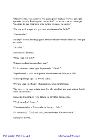 “Dessa vez não.” Ela suspirou. “Eu queria poder explicar pra você certo pra
          que você entenda. Eu não posso machucá-lo” ela apontou para o estomago
          “não mais do que pegar uma arma e atirar em você. Eu o amo.”

          “Por que você sempre tem que amar as coisas erradas, Bella?”

          “Eu não acho.”

          Eu limpei o nó na minha garganta para que minha voz saísse forte do jeito que
          eu queria.

          “Acredite.”

          Eu comecei a levantar.

          “Onde você está indo?”

          “Eu não vou fazer nenhum bem aqui.”

          Ela levantou sua mão magra, implorando. “Não vá.”

          Eu pude sentir o vício me sugando, tentando fazer eu ficar perto dela.

          “Eu não pertenço aqui. Eu preciso voltar.”

          “Por que você veio hoje?” Ela perguntou, ainda sem firmeza.

          “Só para ver se você estava viva. Eu não acreditei que você estava doente
          como Charlie dizia.”

          Eu não pude dizer pelo rosto dela se ela acreditou nessa ou não.

          “Você vai voltar? Antes...”

          “Eu não vou voltar e ficar vendo você morrer, Bella.”

          Ela estremeceu. “Você está certo, você está certo. Você deveria ir.”

          Eu fui para a porta.




PDF Creator - PDF4Free v2.0                                 http://www.pdf4free.com
 