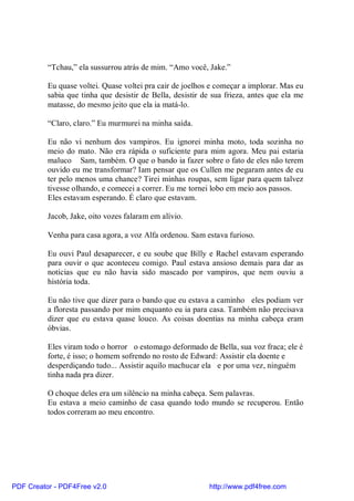 “Tchau,” ela sussurrou atrás de mim. “Amo você, Jake.”

          Eu quase voltei. Quase voltei pra cair de joelhos e começar a implorar. Mas eu
          sabia que tinha que desistir de Bella, desistir de sua frieza, antes que ela me
          matasse, do mesmo jeito que ela ia matá-lo.

          “Claro, claro.” Eu murmurei na minha saída.

          Eu não vi nenhum dos vampiros. Eu ignorei minha moto, toda sozinha no
          meio do mato. Não era rápida o suficiente para mim agora. Meu pai estaria
          maluco Sam, também. O que o bando ia fazer sobre o fato de eles não terem
          ouvido eu me transformar? Iam pensar que os Cullen me pegaram antes de eu
          ter pelo menos uma chance? Tirei minhas roupas, sem ligar para quem talvez
          tivesse olhando, e comecei a correr. Eu me tornei lobo em meio aos passos.
          Eles estavam esperando. É claro que estavam.

          Jacob, Jake, oito vozes falaram em alívio.

          Venha para casa agora, a voz Alfa ordenou. Sam estava furioso.

          Eu ouvi Paul desaparecer, e eu soube que Billy e Rachel estavam esperando
          para ouvir o que aconteceu comigo. Paul estava ansioso demais para dar as
          notícias que eu não havia sido mascado por vampiros, que nem ouviu a
          história toda.

          Eu não tive que dizer para o bando que eu estava a caminho eles podiam ver
          a floresta passando por mim enquanto eu ia para casa. Também não precisava
          dizer que eu estava quase louco. As coisas doentias na minha cabeça eram
          óbvias.

          Eles viram todo o horror o estomago deformado de Bella, sua voz fraca; ele é
          forte, é isso; o homem sofrendo no rosto de Edward: Assistir ela doente e
          desperdiçando tudo... Assistir aquilo machucar ela e por uma vez, ninguém
          tinha nada pra dizer.

          O choque deles era um silêncio na minha cabeça. Sem palavras.
          Eu estava a meio caminho de casa quando todo mundo se recuperou. Então
          todos correram ao meu encontro.




PDF Creator - PDF4Free v2.0                                http://www.pdf4free.com
 